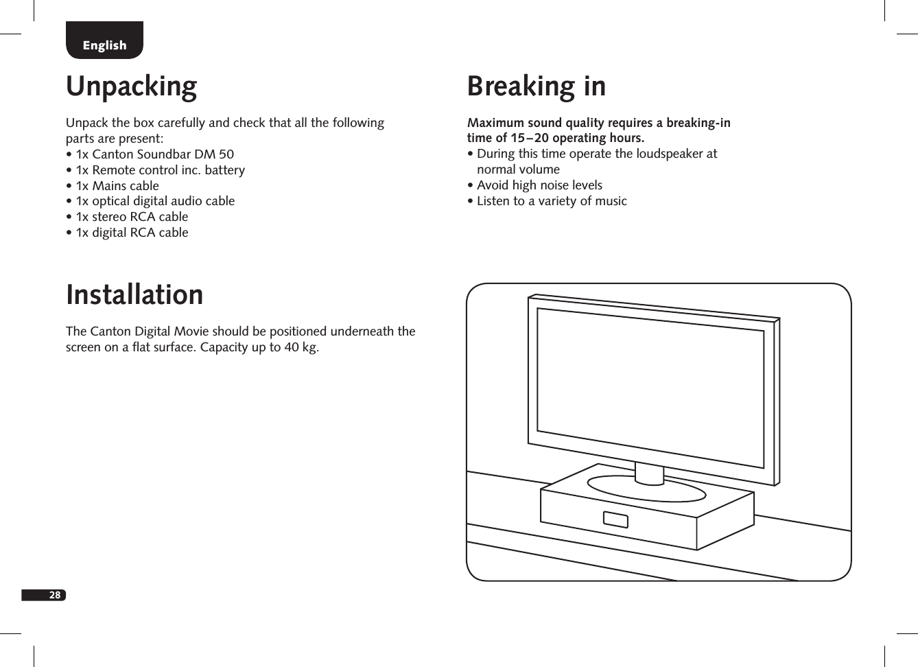 28EnglishInstallationThe Canton Digital Movie should be positioned underneath the screen on a ﬂat surface. Capacity up to 40 kg.UnpackingUnpack the box carefully and check that all the following  parts are present:&bull;  1x Canton Soundbar DM 50&bull; 1x Remote control inc. battery&bull;  1x Mains cable&bull;  1x optical digital audio cable&bull;  1x stereo RCA cable&bull;  1x digital RCA cableBreaking inMaximum sound quality requires a breaking-in time of 15 &ndash; 20 operating hours.  &bull;  During this time operate the loudspeaker at normal volume  &bull; Avoid high noise levels  &bull;  Listen to a variety of music