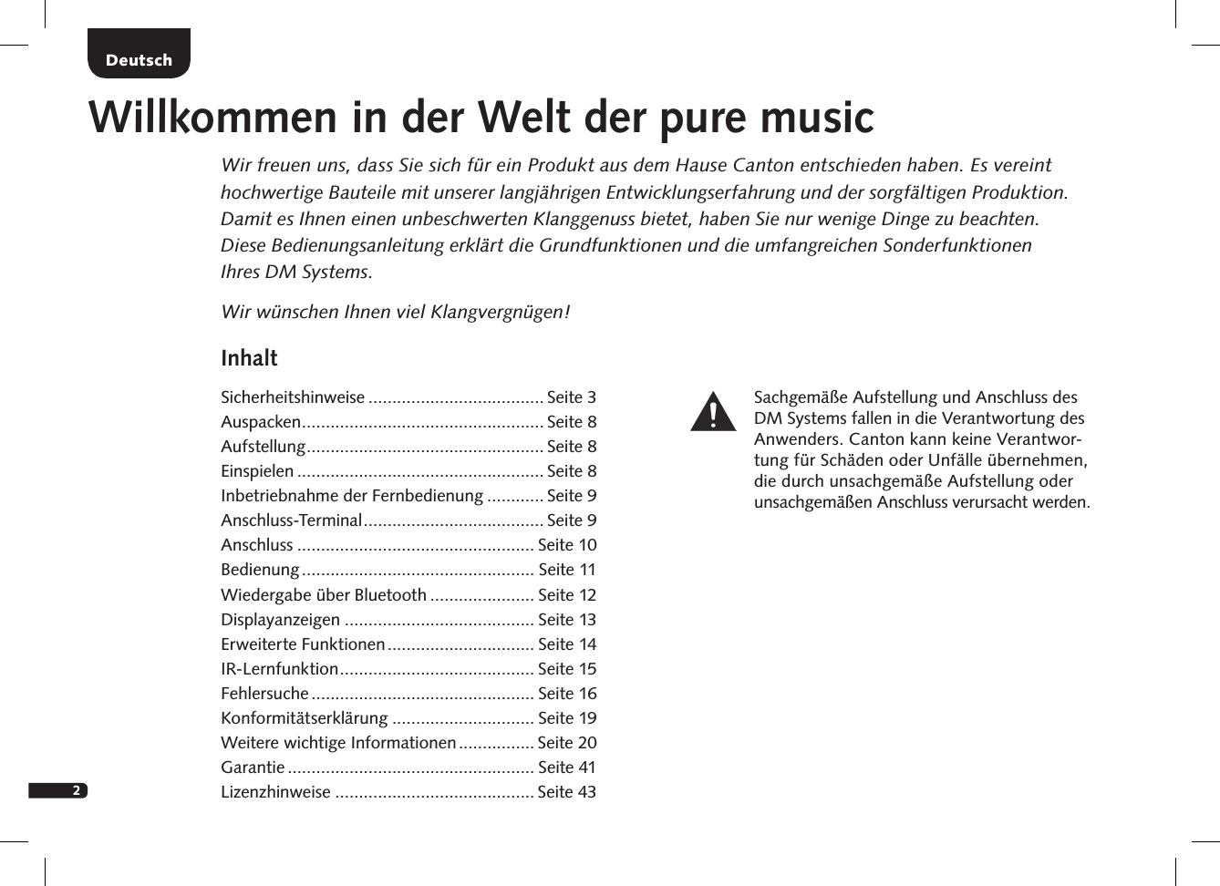 2InhaltSicherheitshinweise ..................................... Seite 3Auspacken ................................................... Seite 8Aufstellung .................................................. Seite 8Einspielen .................................................... Seite 8Inbetriebnahme der Fernbedienung ............ Seite 9Anschluss-Terminal ...................................... Seite 9Anschluss .................................................. Seite 10Bedienung ................................................. Seite 11Wiedergabe &uuml;ber Bluetooth ...................... Seite 12Displayanzeigen ........................................ Seite 13Erweiterte Funktionen ............................... Seite 14IR-Lernfunktion ......................................... Seite 15 Fehlersuche ............................................... Seite 16 Konformit&auml;tserkl&auml;rung .............................. Seite 19Weitere wichtige Informationen ................ Seite 20 Garantie .................................................... Seite 41Lizenzhinweise .......................................... Seite 43DeutschWillkommen in der Welt der pure musicWir freuen uns, dass Sie sich f&uuml;r ein Produkt aus dem Hause Canton entschieden haben. Es vereint hochwertige Bauteile mit unserer langj&auml;hrigen Entwicklungserfahrung und der sorgf&auml;ltigen Produktion. Damit es Ihnen einen unbeschwerten Klanggenuss bietet, haben Sie nur wenige Dinge zu beachten.  Diese Bedienungsanleitung erkl&auml;rt die Grundfunktionen und die umfangreichen Sonderfunktionen  Ihres DM Systems.Wir w&uuml;nschen Ihnen viel Klangvergn&uuml;gen!Sachgem&auml;&szlig;e Aufstellung und Anschluss des DM Systems fallen in die Verantwortung des Anwenders. Canton kann keine Verantwor-tung f&uuml;r Sch&auml;den oder Unf&auml;lle &uuml;bernehmen, die durch unsachgem&auml;&szlig;e Aufstellung oder unsachgem&auml;&szlig;en Anschluss verursacht werden.