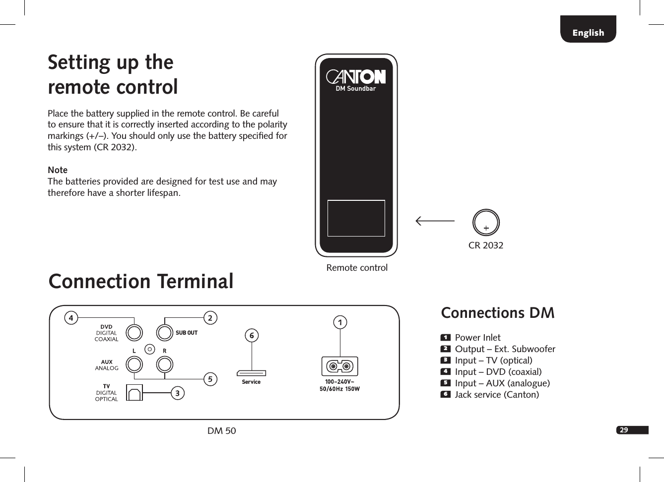 29Connections DM1  Power Inlet2  Output &ndash; Ext. Subwoofer3  Input &ndash; TV (optical)4  Input &ndash; DVD (coaxial)5  Input &ndash; AUX (analogue)6  Jack service (Canton)Setting up the  remote controlPlace the battery supplied in the remote control. Be careful to  ensure that it is correctly inserted according to the polarity markings (+/&ndash;). You should only use the battery speciﬁed for this system (CR 2032).Note    The batteries provided are designed for test use and may therefore have a shorter lifespan.Connection TerminalDM 50SUB OUTSer viceRemote controlEnglishCR 2032DM Soundbar