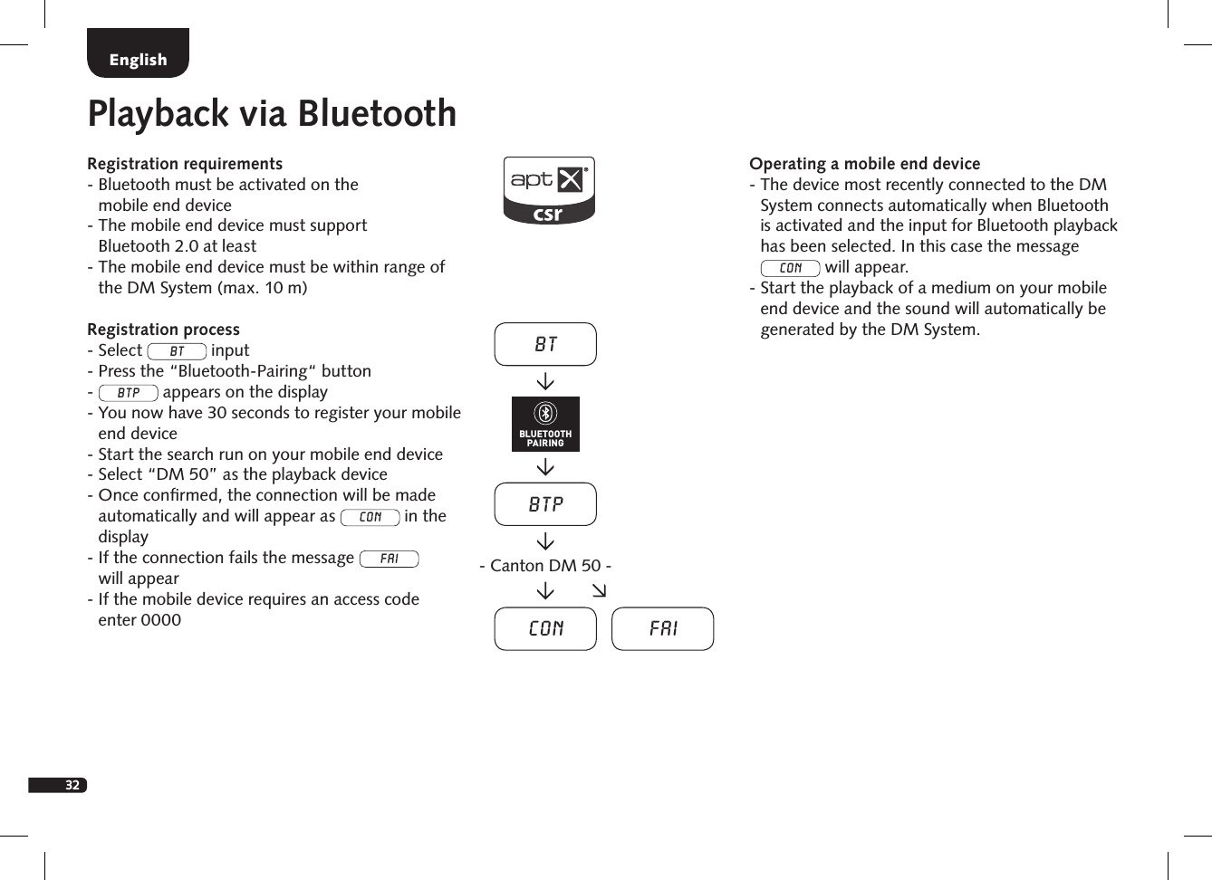 32Playback via BluetoothRegistration requirements-  Bluetooth must be activated on the  mobile end device-  The mobile end device must support  Bluetooth 2.0 at least-  The mobile end device must be within range of the DM System (max. 10 m)Registration process- Select BT input- Press the &ldquo;Bluetooth-Pairing&ldquo; button-  BTP appears on the display-  You now have 30 seconds to register your mobile end device-  Start the search run on your mobile end device- Select &ldquo;DM 50&rdquo; as the playback device-  Once conﬁrmed, the connection will be made automatically and will appear as Con in the display  -  If the connection fails the message FAI  will appear-  If the mobile device requires an access code  enter 0000Operating a mobile end device-  The device most recently connected to the DM System connects automatically when Bluetooth is activated and the input for Bluetooth playback has been selected. In this case the message Con will appear.-  Start the playback of a medium on your mobile end device and the sound will automatically be generated by the DM System.EnglishBTBTPCon Fai- Canton DM 50 -BLUETOOTHPAIRING