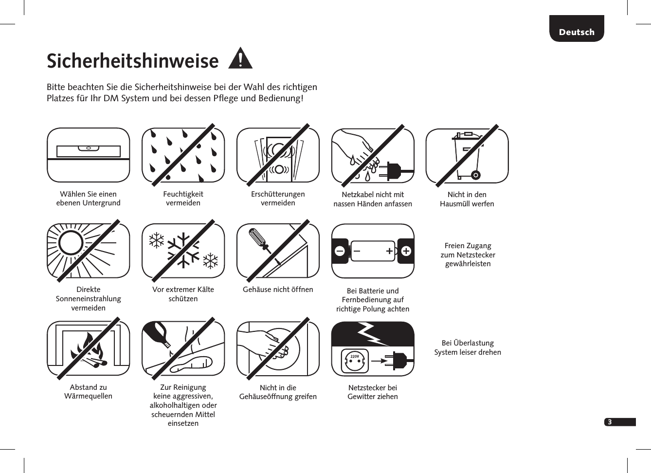 3DeutschSicherheitshinweiseBitte beachten Sie die Sicherheitshinweise bei der Wahl des richtigen Platzes f&uuml;r Ihr DM System und bei dessen Pﬂege und Bedienung!W&auml;hlen Sie einen  ebenen UntergrundFeuchtigkeit  vermeidenErsch&uuml;tterungen  vermeidenDirekte  Sonneneinstrahlung  vermeidenAbstand zu  W&auml;rmequellenVor extremer K&auml;lte sch&uuml;tzen Zur Reinigung  keine aggressiven,  alkoholhaltigen oder scheuernden Mittel einsetzenGeh&auml;use nicht &ouml;ffnenNicht in die  Geh&auml;use&ouml;ffnung greifenFreien Zugang zum   Netzstecker  gew&auml;hrleistenNetzstecker bei  Gewitter ziehenNetzkabel nicht mit  nassen  H&auml;nden   anfassenBei &Uuml;berlastung  System leiser drehenBei Batterie und Fernbedienung auf richtige Polung achtenNicht in den  Hausm&uuml;ll werfen