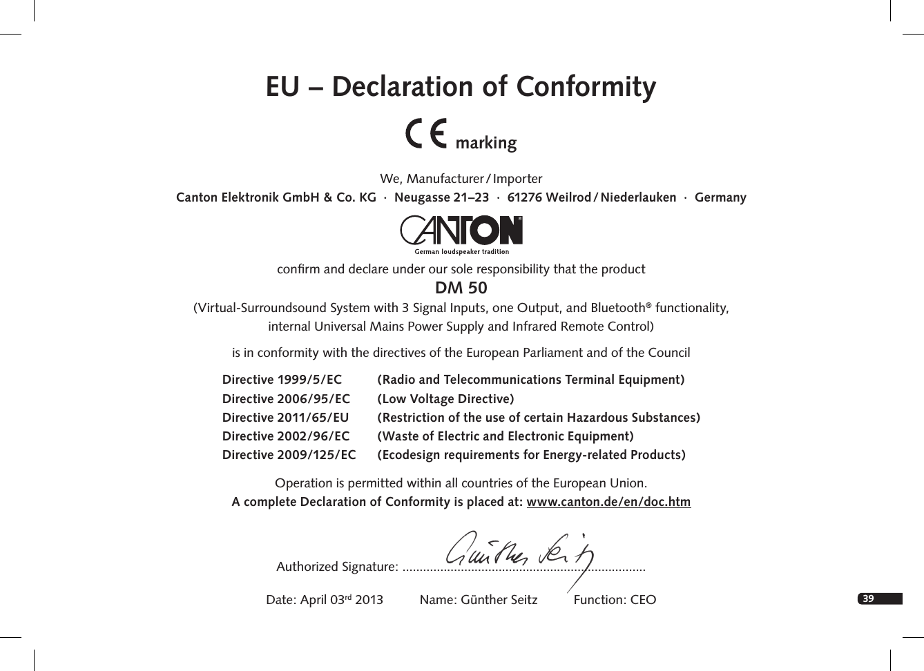 39EnglishEU &ndash; Declaration of ConformitymarkingWe,  Manufacturer / ImporterCanton Elektronik GmbH &amp; Co. KG  &middot;  Neugasse 21&ndash;23  &middot;  61276 Weilrod / Niederlauken  &middot;  Germanyconﬁrm and declare under our sole responsibility that the productDM 50(Virtual-Surroundsound System with 3 Signal Inputs, one Output, and Bluetooth&reg; functionality, internal Universal Mains Power Supply and Infrared Remote Control)is in conformity with the directives of the European Parliament and of the Council Operation is permitted within all countries of the European Union. A complete Declaration of Conformity is placed at: www.canton.de/en/doc.htmDirective 1999/5/EC  (Radio and Telecommunications Terminal Equipment)Directive 2006/95/EC   (Low Voltage Directive)Directive 2011/65/EU  (Restriction of the use of certain Hazardous Substances)Directive 2002/96/EC  (Waste of Electric and Electronic Equipment)Directive 2009/125/EC  (Ecodesign requirements for Energy-related Products)Authorized Signature: .......................................................................Date: April 03rd 2013          Name: G&uuml;nther Seitz          Function: CEO