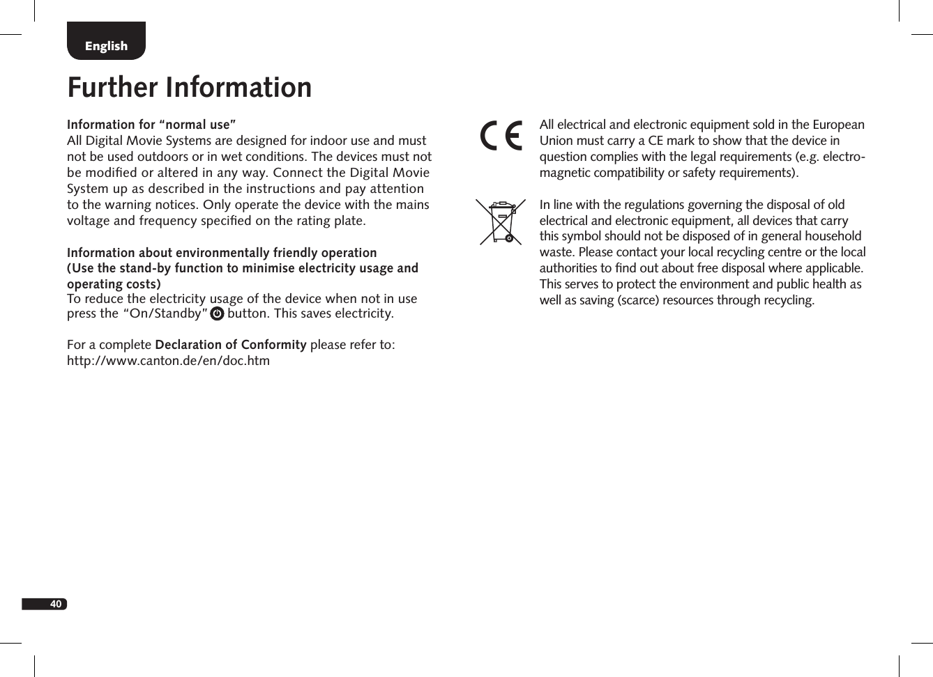 40DeutschEnglishInformation for &ldquo;normal use&rdquo;All Digital Movie Systems are designed for indoor use and must  not be used outdoors or in wet conditions. The devices must not  be modiﬁed or altered in any way. Connect the Digital Movie  System up as  described in the instructions and pay attention  to the warning notices. Only operate the device with the mains  voltage and frequency speciﬁed on the rating plate. Information about environmentally friendly operation  (Use the stand-by function to minimise electricity  usage and  operating  costs) To reduce the electricity usage of the device when not in use  press the &ldquo;On/Standby&rdquo;     button. This saves electricity.For a complete Declaration of Conformity please refer to:  http://www.canton.de/en/doc.htmFurther InformationAll electrical and electronic equipment sold in the European Union must carry a CE mark to show that the device in question complies with the legal requirements (e.g. electro-magnetic compatibility or safety requirements).In line with the regulations governing the disposal of old electrical and electronic equipment, all devices that carry this symbol should not be disposed of in general household waste. Please contact your local recycling centre or the local authorities to ﬁnd out about free disposal where applicable. This serves to protect the environment and public health as well as saving (scarce) resources through recycling.