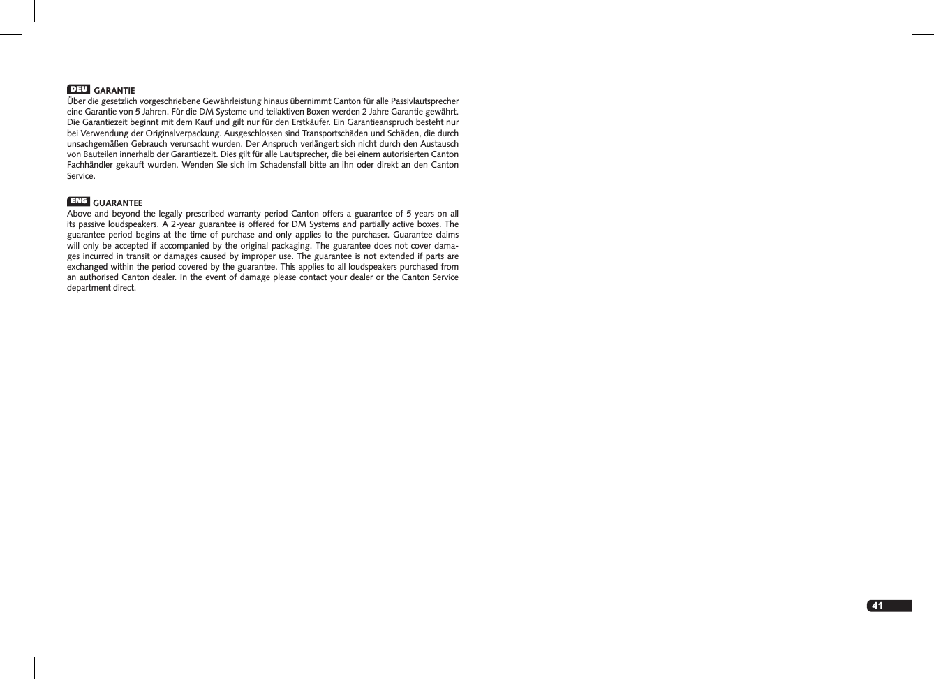 41DEU  GARANTIE&Uuml;ber die gesetzlich vorgeschriebene Gew&auml;hrleistung hinaus &uuml;bernimmt Canton f&uuml;r alle Passivlautsprecher eine Garantie von 5 Jahren. F&uuml;r die DM Systeme und teilaktiven Boxen werden 2 Jahre  Garantie gew&auml;hrt. Die Garantiezeit beginnt mit dem Kauf und gilt nur f&uuml;r den Erstk&auml;ufer. Ein  Garantieanspruch besteht nur bei Verwendung der Originalverpackung. Ausgeschlossen sind Transportsch&auml;den und Sch&auml;den, die durch unsachgem&auml;&szlig;en Gebrauch verursacht wurden. Der Anspruch verl&auml;ngert sich nicht durch den Austausch von Bauteilen innerhalb der Garantiezeit. Dies gilt f&uuml;r alle Lautsprecher, die bei einem autorisierten Canton Fachh&auml;ndler gekauft wurden. Wenden Sie sich im Schadensfall bitte an ihn oder direkt an den Canton Service.ENG  GUARANTEEAbove and beyond the legally prescribed warranty period Canton offers a guarantee of 5 years on all its passive loudspeakers. A 2-year guarantee is offered for DM Systems and partially active boxes. The guarantee period begins at the time of purchase and only applies to the purchaser. Guarantee claims will only be accepted if accompanied by the original packaging. The guarantee does not cover dama-ges incurred in transit or damages caused by improper use. The guarantee is not extended if parts are exchanged within the period covered by the guarantee. This applies to all loudspeakers purchased from an authorised  Canton dealer. In the event of damage please contact your dealer or the Canton Service department direct.