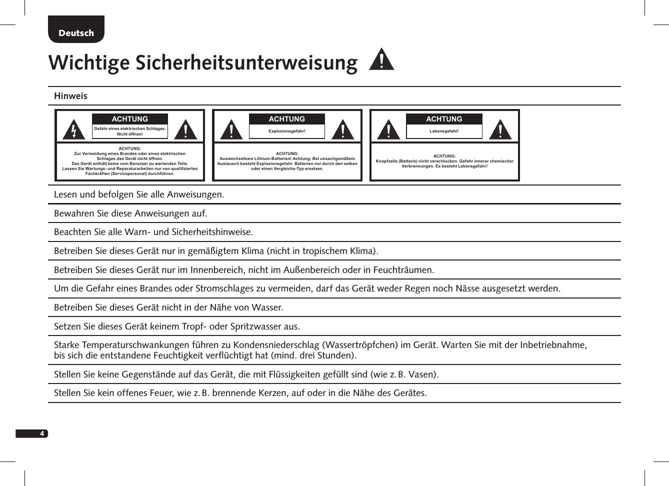 4Wichtige SicherheitsunterweisungHinweis Lesen und befolgen Sie alle Anweisungen. Bewahren Sie diese Anweisungen auf. Beachten Sie alle Warn- und Sicherheitshinweise. Betreiben Sie dieses Ger&auml;t nur in gem&auml;&szlig;igtem Klima (nicht in tropischem Klima).  Betreiben Sie dieses Ger&auml;t nur im Innenbereich, nicht im Au&szlig;enbereich oder in Feuchtr&auml;umen.  Um die Gefahr eines Brandes oder Stromschlages zu vermeiden, darf das Ger&auml;t weder Regen noch N&auml;sse ausgesetzt werden.  Betreiben Sie dieses Ger&auml;t nicht in der N&auml;he von Wasser.  Setzen Sie dieses Ger&auml;t keinem Tropf- oder Spritzwasser aus.  Starke Temperaturschwankungen f&uuml;hren zu Kondensniederschlag (Wassertr&ouml;pfchen) im Ger&auml;t. Warten Sie mit der Inbetrieb nahme,  bis sich die entstandene Feuchtigkeit verﬂ&uuml;chtigt hat (mind. drei Stunden).  Stellen Sie keine Gegenst&auml;nde auf das Ger&auml;t, die mit Fl&uuml;ssigkeiten gef&uuml;llt sind (wie z. B. Vasen).  Stellen Sie kein offenes Feuer, wie z. B. brennende Kerzen, auf oder in die N&auml;he des Ger&auml;tes.DeutschACHTUNGGefahr eines elektrischen Schlages.Nicht &ouml;ffnen!ACHTUNG:Zur Vermeidung eines Brandes oder eines elektrischenSchlages das Ger&auml;t nicht &ouml;ffnen.Das Ger&auml;t enth&auml;lt keine vom Benutzer zu wartenden Teile.Lassen Sie Wartungs- und Reparaturarbeiten nur von qualiziertenFachkr&auml;ften (Servicepersonal) durchf&uuml;hren.ACHTUNG:Auswechselbare Lithium-Batterien! Achtung: Bei unsachgem&auml;&szlig;em  Austausch besteht Explosionsgefahr. Batterien nur durch den selben  oder einen Vergleichs-Typ ersetzen.ACHTUNGExplosionsgefahr!ACHTUNG:Knopfzelle (Batterie) nicht verschlucken. Gefahr innerer chemischer Verbrennungen. Es besteht Lebensgefahr! ACHTUNGLebensgefahr!