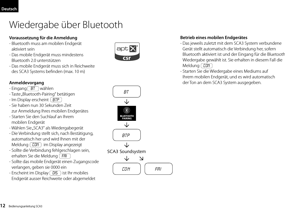 12    Bedienungsanleitung SCA3DeutschBTBTPCo n Fa iSCA3 SoundsystemBLUETOOTHPAIRINGWiedergabe &uuml;ber BluetoothVoraussetzung f&uuml;r die Anmeldung-  Bluetooth muss am mobilen Endger&auml;t aktiviert sein-  Das mobile Endger&auml;t muss mindestens Bluetooth 2.0 unterst&uuml;tzen-  Das mobile Endger&auml;t muss sich in Reichweite des SCA3 Systems benden (max. 10 m)Anmeldevorgang- Eingang    BT    w&auml;hlen-  Taste &bdquo;Bluetooth-Pairing&ldquo;  bet&auml;tigen- Im Display erscheint    BTP-  Sie haben nun 30 Sekunden Zeit zur Anmeldung Ihres mobilen Endger&auml;tes-  Starten Sie den Suchlauf an Ihrem mobilen Endger&auml;t- W&auml;hlen Sie &bdquo;SCA3&ldquo; als Wiedergabeger&auml;t-  Die Verbindung stellt sich, nach Best&auml;tigung, automatisch her und wird Ihnen mit der Meldung    Con    im Display angezeigt-  Sollte die Verbindung fehlgeschlagen sein, erhalten Sie die Meldung    FAI-  Sollte das mobile Endger&auml;t einen Zugangscode verlangen, geben sie 0000 ein-  Erscheint im Display    DIS    ist Ihr mobiles Endger&auml;t ausser Reichweite oder abgemeldetBetrieb eines mobilen Endger&auml;tes-  Das jeweils zuletzt mit dem SCA3 System verbundene Ger&auml;t stellt automatisch die Verbindung her, sofern  Bluetooth aktiviert ist und der Eingang f&uuml;r die Bluetooth Wiedergabe gew&auml;hlt ist. Sie erhalten in diesem Fall die Meldung    Con-  Starten Sie die Wiedergabe eines Mediums auf Ihrem mobilen Endger&auml;t, und es wird automatisch der Ton an dem SCA3 System ausgegeben.