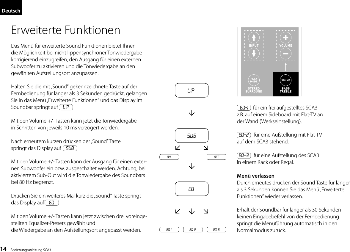 14    Bedienungsanleitung SCA3DeutschLipsubEQEQ 1 EQ 2 EQ 3on offErweiterte FunktionenDas Men&uuml; f&uuml;r erweiterte Sound Funktionen bietet Ihnen die M&ouml;glichkeit bei nicht lippensynchroner Tonwiedergabe korrigierend einzugreifen, den Ausgang f&uuml;r einen externen Subwoofer zu aktivieren und die Tonwiedergabe an dengew&auml;hlten Aufstellungsort anzupassen.Halten Sie die mit &bdquo;Sound&ldquo; gekennzeichnete Taste auf der Fernbedienung f&uuml;r l&auml;nger als 3 Sekunden gedr&uuml;ckt, gelangen Sie in das Men&uuml; &bdquo;Erweiterte Funktionen&ldquo; und das Display im Soundbar springt auf    LIPMit den Volume +/- Tasten kann jetzt die Tonwiedergabein Schritten von jeweils 10 ms verz&ouml;gert werden.Nach erneutem kurzen dr&uuml;cken der &bdquo;Sound&ldquo; Tastespringt das Display auf    subMit den Volume +/- Tasten kann der Ausgang f&uuml;r einen exter-nen Subwoofer ein bzw. ausgeschaltet werden. Achtung, bei aktiviertem Sub-Out wird die Tonwiedergabe des Soundbars bei 80 Hz begrenzt.Dr&uuml;cken Sie ein weiteres Mal kurz die &bdquo;Sound&ldquo; Taste springt das Display auf    eq Mit den Volume +/- Tasten kann jetzt zwischen drei voreinge-stellten Equalizer-Presets gew&auml;hlt unddie Wiedergabe an den Aufstellungsort angepasst werden.  EQ-1    f&uuml;r ein frei aufgestelltes SCA3z.B. auf einem Sideboard mit Flat-TV ander Wand (Werkseinstellung). EQ-2    f&uuml;r eine Aufstellung mit Flat-TVauf dem SCA3 stehend. EQ-3    f&uuml;r eine Aufstellung des SCA3in einem Rack oder Regal.Men&uuml; verlassenDurch erneutes dr&uuml;cken der Sound Taste f&uuml;r l&auml;ngerals 3 Sekunden k&ouml;nnen Sie das Men&uuml; &bdquo;ErweiterteFunktionen&ldquo; wieder verlassen.Erh&auml;lt der Soundbar f&uuml;r l&auml;nger als 30 Sekundenkeinen Eingabebefehl von der Fernbedienungspringt die Men&uuml;f&uuml;hrung automatisch in denNormalmodus zur&uuml;ck.14DeutschErweiterte FunktionenDas Men&uuml; f&uuml;r erweiterte Sound Funktionen bietet Ihnen die M&ouml;glichkeit bei  nicht lippensynchroner Tonwiedergabe korrigierend einzugreifen, den Ausgang  f&uuml;r einen externen Subwoofer zu aktivieren und die Tonwiedergabe an den  gew&auml;hlten Aufstellungsort anzupassen.STEREOSURROUNDBASSTREBLEBASSTREBLEHalten Sie die mit &bdquo;Sound&ldquo; gekennzeichnete Taste auf der Fernbedienung f&uuml;r l&auml;nger als 3 Sekunden gedr&uuml;ckt, gelangen Sie in das Men&uuml; &bdquo;Erweiterte Funktionen&ldquo; und das Display im Soundbar springt auf LIPMit den Volume +/- Tasten kann jetzt die Tonwie-dergabe in Schritten von jeweils 10 ms verz&ouml;gert werden.Nach erneutem kurzen dr&uuml;cken der &bdquo;Sound&ldquo; Taste springt das Display auf subMit den Volume +/- Tasten kann der Ausgang f&uuml;r einen externen Subwoofer ein bzw. ausgeschaltet werden. Achtung, bei aktiviertem Sub-Out wird die Tonwiedergabe des Soundbars bei 80 Hz begrenzt.Dr&uuml;cken Sie ein weiteres Mal kurz die &bdquo;Sound&ldquo; Taste springt das Display auf eqMit den Volume +/- Tasten kann jetzt zwischen drei voreingestellten Equalizer-Presets gew&auml;hlt und die Wiedergabe an den Aufstellungsort angepasst werden.EQ-1 f&uuml;r ein frei aufgestelltes DM 50  z.B. auf einem Sideboard mit Flat-TV an  der Wand (Werkseinstellung).EQ-2 f&uuml;r eine Aufstellung mit Flat-TV  auf dem DM 50 stehend.EQ-3 f&uuml;r eine Aufstellung des DM 50  in einem Rack oder Regal.Men&uuml; verlassenDurch erneutes dr&uuml;cken der Sound Taste f&uuml;r l&auml;nger als 3 Sekunden k&ouml;nnen Sie das Men&uuml; &bdquo;Erweiterte Funktionen&ldquo; wieder verlassen.Erh&auml;lt der Soundbar f&uuml;r l&auml;nger als 30 Sekunden  keinen Eingabebefehl von der Fernbedienung springt die Men&uuml;f&uuml;hrung automatisch in den  Normalmodus zur&uuml;ck.LipsubEQEQ1 EQ2 EQ3on off
