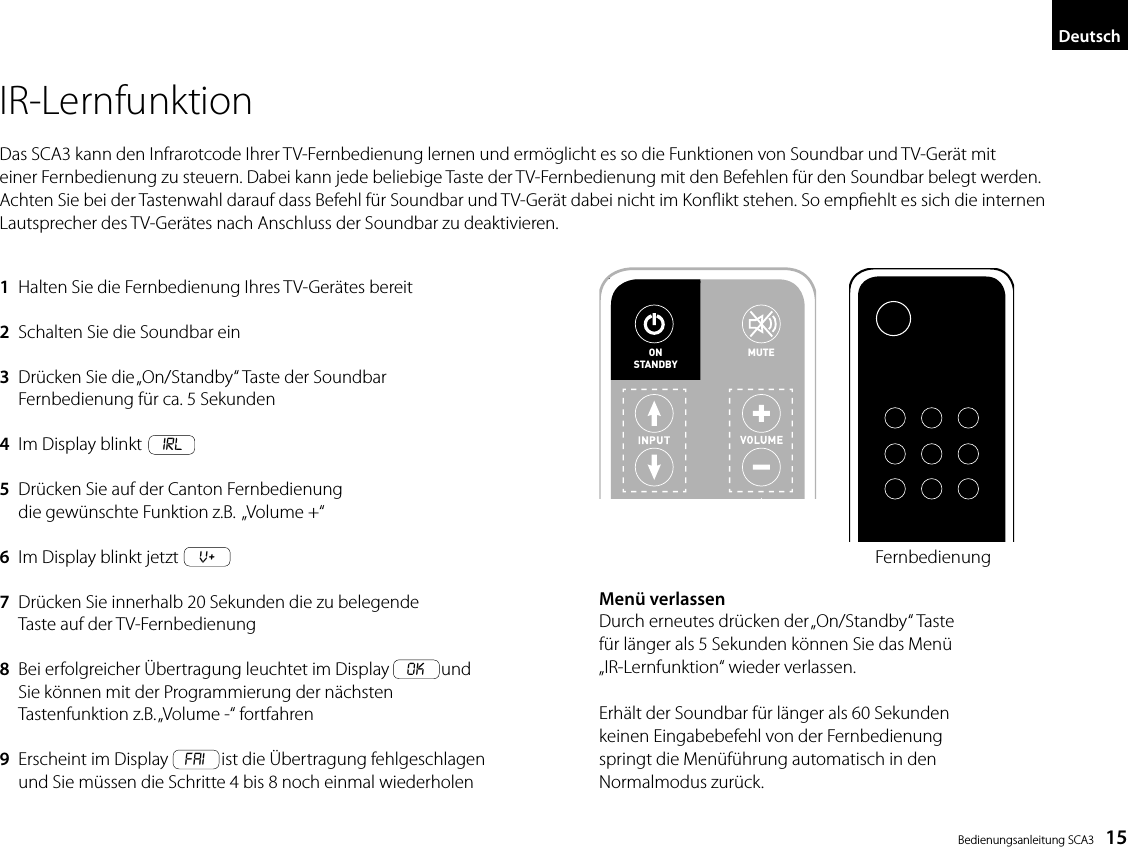  Bedienungsanleitung SCA3    15DeutschIR-LernfunktionDas SCA3 kann den Infrarotcode Ihrer TV-Fernbedienung lernen und erm&ouml;glicht es so die Funktionen von Soundbar und TV-Ger&auml;t mit einer Fernbedienung zu steuern. Dabei kann jede beliebige Taste der TV-Fernbedienung mit den Befehlen f&uuml;r den Soundbar belegt werden. Achten Sie bei der Tastenwahl darauf dass Befehl f&uuml;r Soundbar und TV-Ger&auml;t dabei nicht im Konikt stehen. So empehlt es sich die internen Lautsprecher des TV-Ger&auml;tes nach Anschluss der Soundbar zu deaktivieren.Men&uuml; verlassenDurch erneutes dr&uuml;cken der &bdquo;On/Standby&ldquo; Tastef&uuml;r l&auml;nger als 5 Sekunden k&ouml;nnen Sie das Men&uuml;&bdquo;IR-Lernfunktion&ldquo; wieder verlassen.Erh&auml;lt der Soundbar f&uuml;r l&auml;nger als 60 Sekundenkeinen Eingabebefehl von der Fernbedienungspringt die Men&uuml;f&uuml;hrung automatisch in denNormalmodus zur&uuml;ck.1  Halten Sie die Fernbedienung Ihres TV-Ger&auml;tes bereit2  Schalten Sie die Soundbar ein3   Dr&uuml;cken Sie die &bdquo;On/Standby&ldquo; Taste der Soundbar Fernbedienung f&uuml;r ca. 5 Sekunden4  Im Display blinkt     IRL5   Dr&uuml;cken Sie auf der Canton Fernbedienung die gew&uuml;nschte Funktion z.B.  &bdquo;Volume +&ldquo;6  Im Display blinkt jetzt     v+7   Dr&uuml;cken Sie innerhalb 20 Sekunden die zu belegende Taste auf der TV-Fernbedienung8   Bei erfolgreicher &Uuml;bertragung leuchtet im Display    OK    und Sie k&ouml;nnen mit der Programmierung der n&auml;chsten  Tastenfunktion z.B. &bdquo;Volume -&ldquo; fortfahren9   Erscheint im Display    FAI    ist die &Uuml;bertragung fehlgeschlagen und Sie m&uuml;ssen die Schritte 4 bis 8 noch einmal wiederholen15DeutschIR-LernfunktionDas DM 50 kann den Infrarotcode Ihrer TV-Fernbedienung lernen und erm&ouml;glicht es so die Funktionen von Soundbar und TV-Ger&auml;t mit einer Fernbedienung zu steuern. Dabei kann jede beliebige Taste der TV-Fernbedienung mit den Befehlen f&uuml;r den Soundbar belegt werden. Achten Sie bei der Tastenwahl darauf dass Befehl f&uuml;r Soundbar und TV-Ger&auml;t dabei nicht im Konﬂikt stehen. So empﬁehlt es sich die inter-nen Lautsprecher des TV-Ger&auml;tes nach Anschluss der Soundbar zu deaktivieren.1  Halten Sie die Fernbedienung Ihres TV-Ger&auml;tes bereit2  Schalten Sie die Soundbar ein3  Dr&uuml;cken Sie die &bdquo;On/Standby&ldquo; Taste der Soundbar  Fernbedienung f&uuml;r ca. 5 Sekunden4  Im Display blinkt IRL5  Dr&uuml;cken Sie auf der Canton Fernbedienung  die gew&uuml;nschte Funktion z.B. &bdquo;Volume +&ldquo;6 Im Display blinkt jetzt v7  Dr&uuml;cken Sie innerhalb 20 Sekunden die zu belegende  Taste auf der TV-Fernbedienung8  Bei erfolgreicher &Uuml;bertragung leuchtet im Display OK und  Sie k&ouml;nnen mit der Programmierung der n&auml;chsten Tastenfunktion  z.B. &bdquo;Volume -&ldquo; fortfahren9  Erscheint im Display FAI ist die &Uuml;bertragung fehlgeschlagen  und Sie m&uuml;ssen die Schritte 4 bis 8 noch einmal wiederholenMen&uuml; verlassenDurch erneutes dr&uuml;cken der &bdquo;On/Standby&ldquo; Taste  f&uuml;r l&auml;nger als 5 Sekunden k&ouml;nnen Sie das Men&uuml; &bdquo;IR-Lernfunktion&ldquo; wieder verlassen.Erh&auml;lt der Soundbar f&uuml;r l&auml;nger als 60 Sekunden  keinen Eingabebefehl von der Fernbedienung springt die Men&uuml;f&uuml;hrung automatisch in den  Normalmodus zur&uuml;ck.ON  STANDBYMUTEON  STANDBYTV-FernbedienungFernbedienung