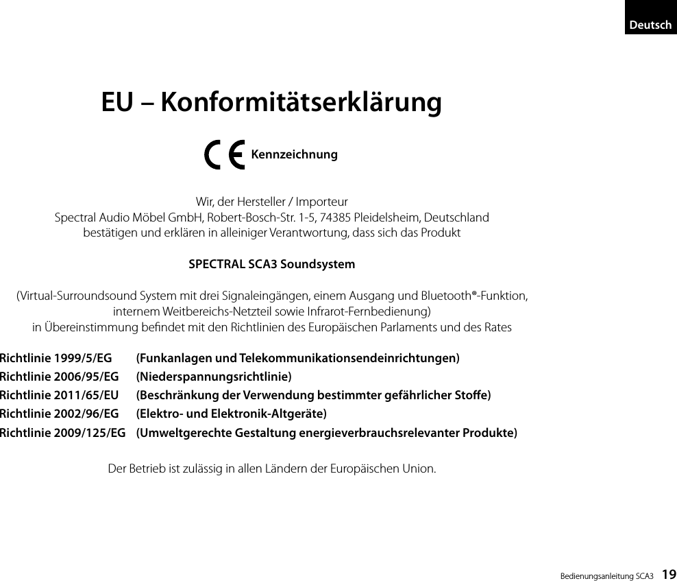  Bedienungsanleitung SCA3    19DeutschEU &ndash; Konformit&auml;tserkl&auml;rung                 KennzeichnungWir, der Hersteller / ImporteurSpectral Audio M&ouml;bel GmbH, Robert-Bosch-Str. 1-5, 74385 Pleidelsheim, Deutschlandbest&auml;tigen und erkl&auml;ren in alleiniger Verantwortung, dass sich das ProduktSPECTRAL SCA3 Soundsystem(Virtual-Surroundsound System mit drei Signaleing&auml;ngen, einem Ausgang und Bluetooth&reg;-Funktion,internem Weitbereichs-Netzteil sowie Infrarot-Fernbedienung) in &Uuml;bereinstimmung bendet mit den Richtlinien des Europ&auml;ischen Parlaments und des RatesDer Betrieb ist zul&auml;ssig in allen L&auml;ndern der Europ&auml;ischen Union.Richtlinie 1999/5/EG   (Funkanlagen und Telekommunikationsendeinrichtungen)Richtlinie 2006/95/EG   (Niederspannungsrichtlinie)Richtlinie 2011/65/EU   (Beschr&auml;nkung der Verwendung bestimmter gef&auml;hrlicher Stoe)Richtlinie 2002/96/EG   (Elektro- und Elektronik-Altger&auml;te)Richtlinie 2009/125/EG   (Umweltgerechte Gestaltung energieverbrauchsrelevanter Produkte)
