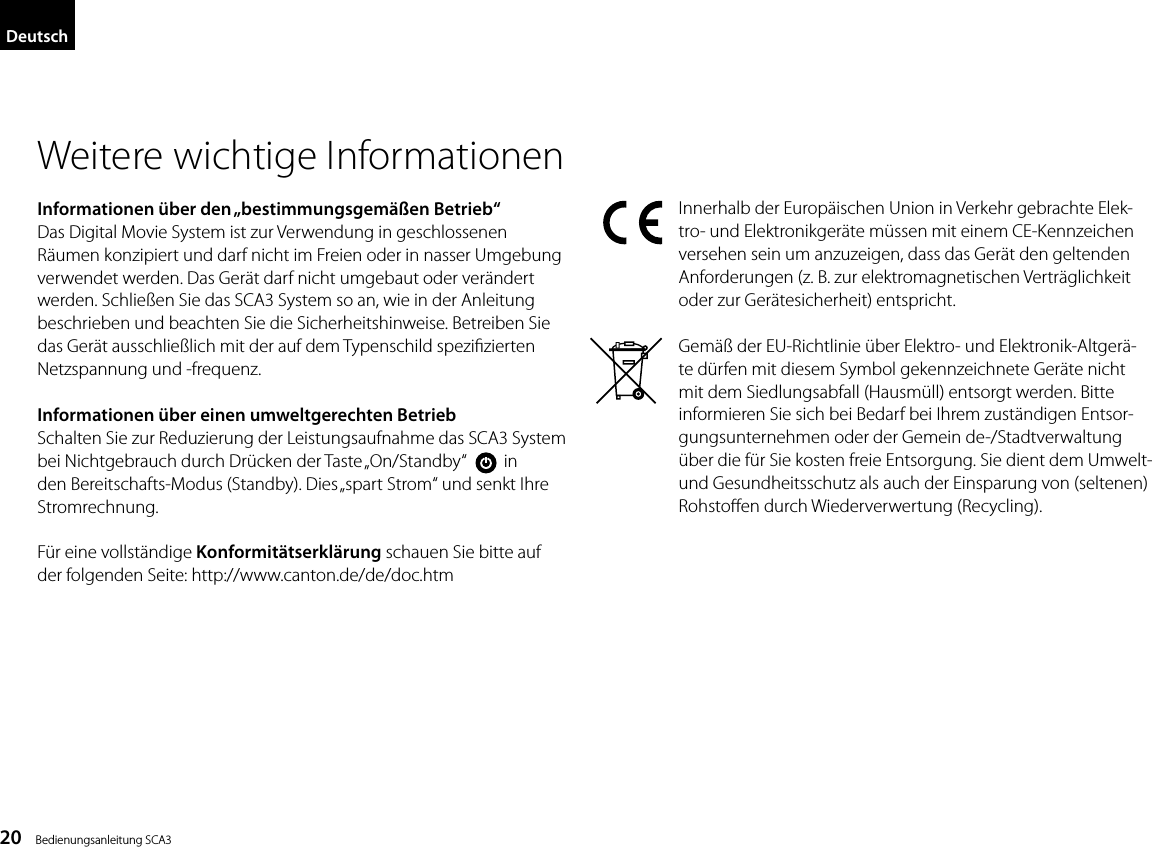 20    Bedienungsanleitung SCA3DeutschWeitere wichtige InformationenInformationen &uuml;ber den &bdquo;bestimmungsgem&auml;&szlig;en Betrieb&ldquo;Das Digital Movie System ist zur Verwendung in geschlossenen R&auml;umen konzipiert und darf nicht im Freien oder in nasser Umgebung verwendet werden. Das Ger&auml;t darf nicht umgebaut oder ver&auml;ndert werden. Schlie&szlig;en Sie das SCA3 System so an, wie in der Anleitung beschrieben und beachten Sie die Sicherheitshinweise. Betreiben Sie das Ger&auml;t ausschlie&szlig;lich mit der auf dem Typenschild spezizierten Netzspannung und -frequenz.Informationen &uuml;ber einen umweltgerechten BetriebSchalten Sie zur Reduzierung der Leistungsaufnahme das SCA3 System bei Nichtgebrauch durch Dr&uuml;cken der Taste &bdquo;On/Standby&ldquo;         in den Bereitschafts-Modus (Standby). Dies &bdquo;spart Strom&ldquo; und senkt Ihre Stromrechnung.F&uuml;r eine vollst&auml;ndige Konformit&auml;tserkl&auml;rung schauen Sie bitte aufder folgenden Seite: http://www.canton.de/de/doc.htmInnerhalb der Europ&auml;ischen Union in Verkehr gebrachte Elek-tro- und Elektronikger&auml;te m&uuml;ssen mit einem CE-Kennzeichen versehen sein um anzuzeigen, dass das Ger&auml;t den geltenden Anforderungen (z. B. zur elektromagnetischen Vertr&auml;glichkeit oder zur Ger&auml;tesicherheit) entspricht.Gem&auml;&szlig; der EU-Richtlinie &uuml;ber Elektro- und Elektronik-Altger&auml;-te d&uuml;rfen mit diesem Symbol gekennzeichnete Ger&auml;te nicht mit dem Siedlungsabfall (Hausm&uuml;ll) entsorgt werden. Bitte informieren Sie sich bei Bedarf bei Ihrem zust&auml;ndigen Entsor-gungsunternehmen oder der Gemein de-/Stadtverwaltung &uuml;ber die f&uuml;r Sie kosten freie Entsorgung. Sie dient dem Umwelt- und Gesundheitsschutz als auch der Einsparung von (seltenen) Rohstoen durch Wiederverwertung (Recycling).