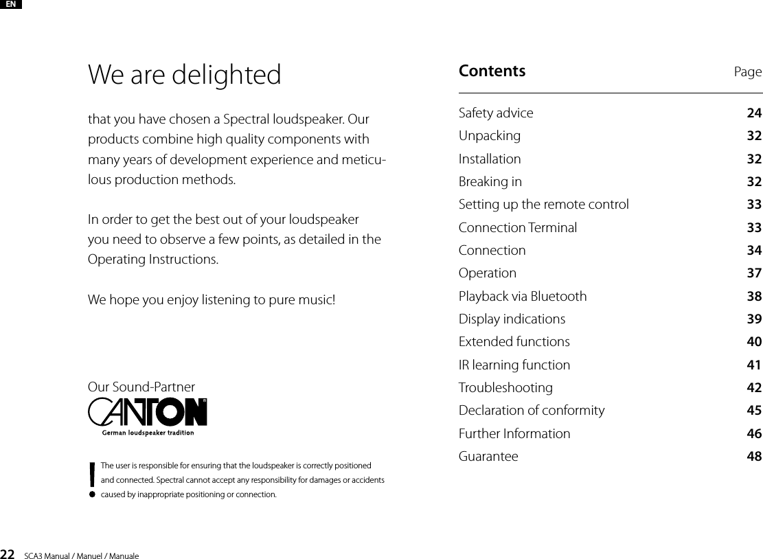 22    SCA3 Manual / Manuel / ManualeWe are delighted that you have chosen a Spectral loudspeaker. Our products combine high quality components with many years of development experience and meticu-lous production methods. In order to get the best out of your loudspeaker you need to observe a few points, as detailed in the Operating Instructions.We hope you enjoy listening to pure music!The user is responsible for  ensuring that the loudspeaker is correctly positioned and connected. Spectral cannot accept any responsibility for damages or accidents caused by inappropriate positioning or connection.Our Sound-PartnerENContents  PageSafety advice  24Unpacking  32Installation  32Breaking in  32Setting up the remote control  33Connection Terminal  33Connection  34Operation  37Playback via Bluetooth 38Display indications  39Extended functions   40IR learning function  41Troubleshooting  42Declaration of conformity 45Further Information 46Guarantee  48