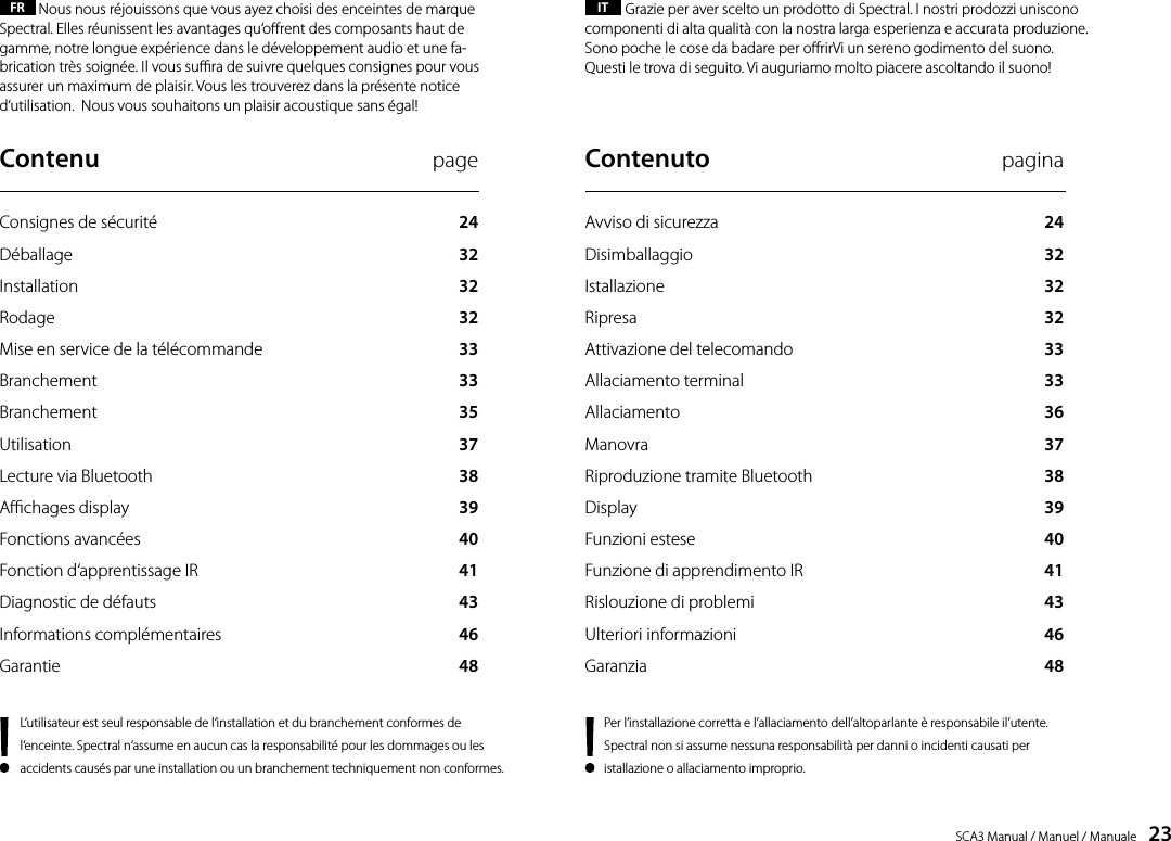 SCA3 Manual / Manuel / Manuale    23FR  Nous nous r&eacute;jouissons que vous ayez choisi des enceintes de marque Spectral. Elles r&eacute;unissent les avantages qu&lsquo;orent des composants haut de gamme, notre longue exp&eacute;rience dans le d&eacute;veloppement audio et une fa-brication tr&egrave;s soign&eacute;e. Il vous sura de suivre quelques consignes pour vous assurer un maximum de plaisir. Vous les trouverez dans la pr&eacute;sente notice d&lsquo;utilisation.  Nous vous souhaitons un plaisir acoustique sans &eacute;gal!IT  Grazie per aver scelto un prodotto di Spectral. I nostri prodozzi uniscono componenti di alta qualit&agrave; con la nostra larga esperienza e accurata produzione. Sono poche le cose da badare per orirVi un sereno godimento del suono. Questi le trova di seguito. Vi auguriamo molto piacere ascoltando il suono!L&lsquo;utilisateur est seul responsable de l&lsquo;installation et du branchement conformes de l&lsquo;enceinte. Spectral n&lsquo;assume en aucun cas la responsabilit&eacute; pour les dommages ou les accidents caus&eacute;s par une installation ou un branchement techniquement non conformes. Contenu  pageConsignes de s&eacute;curit&eacute;  24D&eacute;ballage  32Installation  32Rodage  32Mise en service de la t&eacute;l&eacute;commande  33Branchement  33Branchement  35Utilisation  37Lecture via Bluetooth  38Achages display  39 Fonctions avanc&eacute;es  40Fonction d&lsquo;apprentissage IR  41Diagnostic de d&eacute;fauts  43Informations compl&eacute;mentaires  46Garantie  48Contenuto  paginaAvviso di sicurezza  24Disimballaggio  32Istallazione  32Ripresa  32Attivazione del telecomando  33Allaciamento terminal  33Allaciamento  36Manovra  37Riproduzione tramite Bluetooth  38Display  39 Funzioni estese  40Funzione di apprendimento IR  41Rislouzione di problemi  43Ulteriori informazioni  46Garanzia  48Per l&rsquo;installazione corretta e l&rsquo;allaciamento dell&rsquo;altoparlante &egrave; responsabile il&rsquo;utente. Spectral non si assume nessuna responsabilit&agrave; per danni o incidenti causati per istallazione o allaciamento improprio.