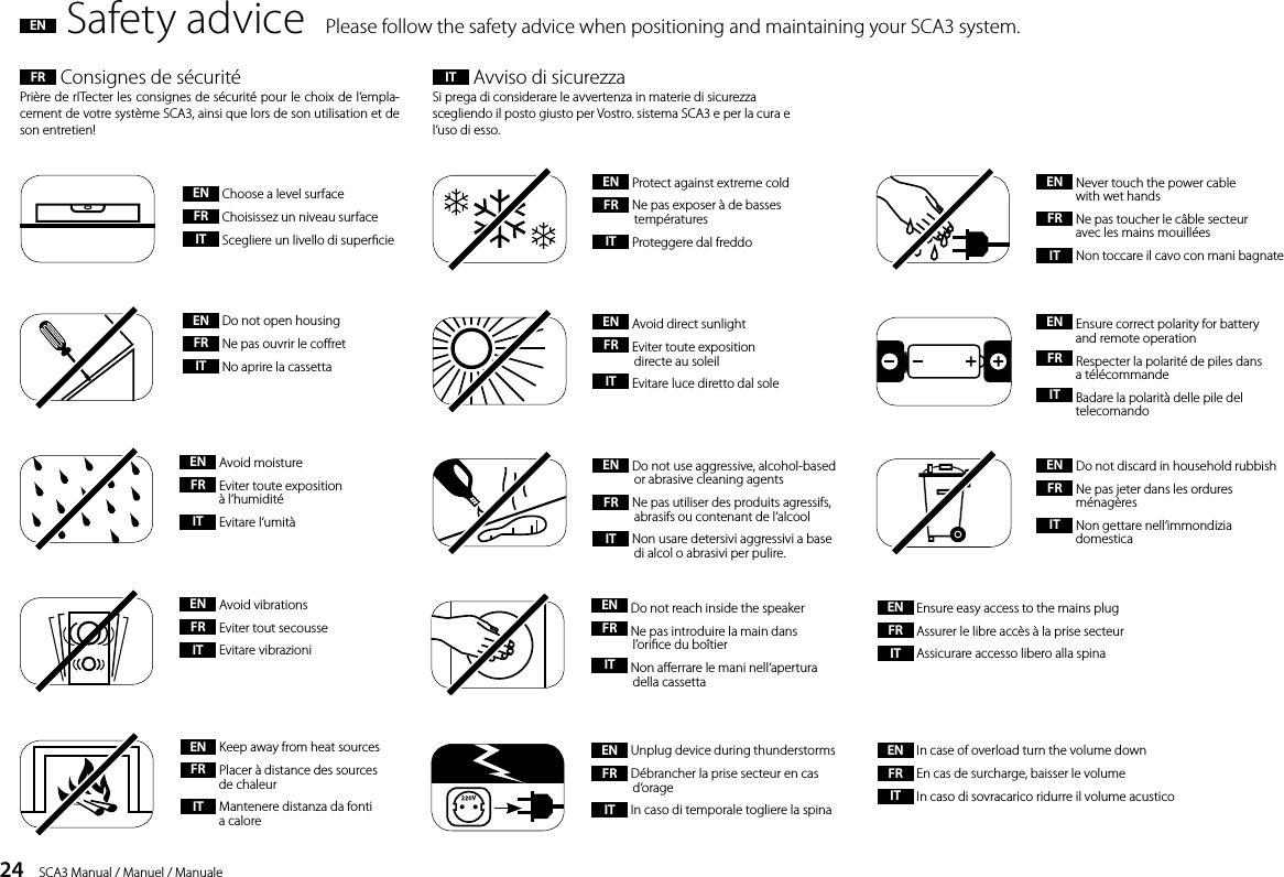24    SCA3 Manual / Manuel / ManualeFR  Consignes de s&eacute;curit&eacute;Pri&egrave;re de rITecter les consignes de s&eacute;curit&eacute; pour le choix de l&lsquo;empla-cement de votre syst&egrave;me SCA3, ainsi que lors de son utilisation et de son entretien! IT  Avviso di sicurezzaSi prega di considerare le avvertenza in materie di sicurezza scegliendo il posto giusto per Vostro. sistema SCA3 e per la cura e l&lsquo;uso di esso.EN  Safety advice  Please follow the safety advice when positioning and maintaining your SCA3 system.EN  Protect against extreme coldFR  Ne pas exposer &agrave; de basses  temp&eacute;ratures IT  Proteggere dal freddoEN  Avoid direct sunlightFR  Eviter toute exposition   directe au soleilIT  Evitare luce diretto dal sole EN  Do not open housing FR  Ne pas ouvrir le coret IT  No aprire la cassetta EN  Choose a level surface FR  Choisissez un niveau surface IT  Scegliere un livello di supercieEN  Avoid moistureFR  Eviter toute exposition    &agrave; l&lsquo;humidit&eacute;IT  Evitare l&lsquo;umit&agrave;EN  Keep away from heat sourcesFR  Placer &agrave; distance des sources    de chaleur IT  Mantenere distanza da fonti    a caloreEN  Do not use aggressive, alcohol-based    or abrasive cleaning agents FR  Ne pas utiliser des produits agressifs,    abrasifs ou contenant de l&lsquo;alcool IT  Non usare detersivi aggressivi a base    di alcol o abrasivi per pulire.EN  Avoid vibrationsFR  Eviter tout secousseIT  Evitare vibrazioniEN  In case of overload turn the volume downFR  En cas de surcharge, baisser le volumeIT  In caso di sovracarico ridurre il volume acusticoEN  Ensure easy access to the mains plugFR  Assurer le libre acc&egrave;s &agrave; la prise secteurIT  Assicurare accesso libero alla spinaEN  Do not reach inside the speakerFR  Ne pas introduire la main dans    l&rsquo;orice du bo&icirc;tierIT  Non aerrare le mani nell&lsquo;apertura    della cassettaEN  Never touch the power cable    with wet handsFR  Ne pas toucher le c&acirc;ble secteur    avec les mains mouill&eacute;es IT  Non toccare il cavo con mani bagnateEN  Unplug device during thunderstormsFR  D&eacute;brancher la prise secteur en cas   d&lsquo;orageIT  In caso di temporale togliere la spinaEN  Do not discard in household rubbishFR  Ne pas jeter dans les ordures   m&eacute;nag&egrave;resIT  Non gettare nell&lsquo;immondizia   domesticaEN  Ensure correct polarity for battery    and remote operation FR  Respecter la polarit&eacute; de piles dans  a t&eacute;l&eacute;commande IT  Badare la polarit&agrave; delle pile del   telecomando