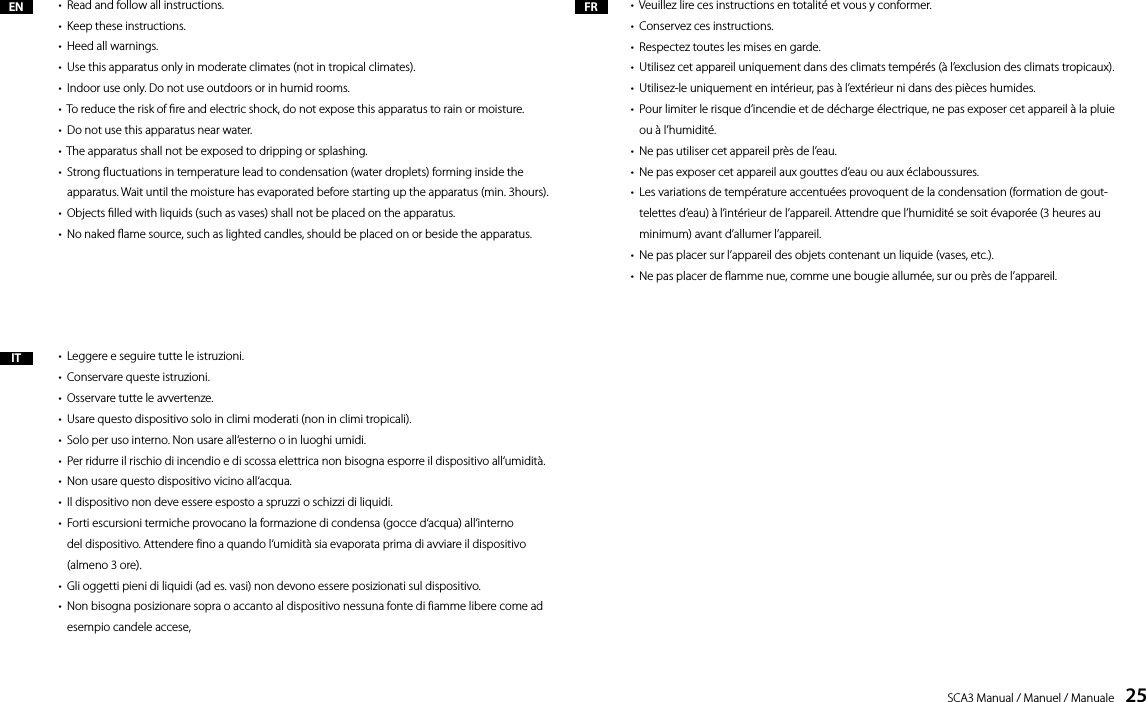 SCA3 Manual / Manuel / Manuale    25EN FRIT&bull;  Read and follow all instructions.&bull;  Keep these instructions.&bull;  Heed all warnings.&bull;  Use this apparatus only in moderate climates (not in tropical climates).&bull;  Indoor use only. Do not use outdoors or in humid rooms.&bull;  To reduce the risk of re and electric shock, do not expose this apparatus to rain or moisture.&bull;  Do not use this apparatus near water.&bull;  The apparatus shall not be exposed to dripping or splashing.&bull;    Strong uctuations in temperature lead to condensation (water droplets) forming inside the apparatus. Wait until the moisture has evaporated before starting up the apparatus (min. 3hours).&bull;  Objects lled with liquids (such as vases) shall not be placed on the apparatus.&bull;  No naked ame source, such as lighted candles, should be placed on or beside the apparatus.&bull;  Leggere e seguire tutte le istruzioni.&bull;  Conservare queste istruzioni.&bull;  Osservare tutte le avvertenze.&bull;  Usare questo dispositivo solo in climi moderati (non in climi tropicali).&bull;  Solo per uso interno. Non usare all&lsquo;esterno o in luoghi umidi.&bull;  Per ridurre il rischio di incendio e di scossa elettrica non bisogna esporre il dispositivo all&lsquo;umidit&agrave;.&bull;  Non usare questo dispositivo vicino all&lsquo;acqua.&bull;  Il dispositivo non deve essere esposto a spruzzi o schizzi di liquidi.&bull;   Forti escursioni termiche provocano la formazione di condensa (gocce d&lsquo;acqua) all&lsquo;interno del dispositivo. Attendere fino a quando l&lsquo;umidit&agrave; sia evaporata prima di avviare il dispositivo (almeno 3 ore).&bull;  Gli oggetti pieni di liquidi (ad es. vasi) non devono essere posizionati sul dispositivo.&bull;   Non bisogna posizionare sopra o accanto al dispositivo nessuna fonte di fiamme libere come ad esempio candele accese,&bull;  Veuillez lire ces instructions en totalit&eacute; et vous y conformer.&bull;  Conservez ces instructions.&bull;  Respectez toutes les mises en garde.&bull;  Utilisez cet appareil uniquement dans des climats temp&eacute;r&eacute;s (&agrave; l&rsquo;exclusion des climats tropicaux).&bull;  Utilisez-le uniquement en int&eacute;rieur, pas &agrave; l&rsquo;ext&eacute;rieur ni dans des pi&egrave;ces humides.&bull;   Pour limiter le risque d&rsquo;incendie et de d&eacute;charge &eacute;lectrique, ne pas exposer cet appareil &agrave; la pluie ou &agrave; l&rsquo;humidit&eacute;.&bull;  Ne pas utiliser cet appareil pr&egrave;s de l&rsquo;eau.&bull;  Ne pas exposer cet appareil aux gouttes d&rsquo;eau ou aux &eacute;claboussures.&bull;    Les variations de temp&eacute;rature accentu&eacute;es provoquent de la condensation (formation de gout-telettes d&rsquo;eau) &agrave; l&rsquo;int&eacute;rieur de l&rsquo;appareil. Attendre que l&rsquo;humidit&eacute; se soit &eacute;vapor&eacute;e (3 heures au minimum) avant d&rsquo;allumer l&rsquo;appareil.&bull;  Ne pas placer sur l&rsquo;appareil des objets contenant un liquide (vases, etc.).&bull;  Ne pas placer de amme nue, comme une bougie allum&eacute;e, sur ou pr&egrave;s de l&rsquo;appareil.