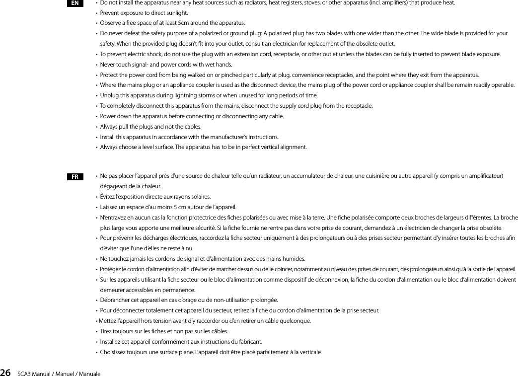 26    SCA3 Manual / Manuel / ManualeEN &bull;  Do not install the apparatus near any heat sources such as radiators, heat registers, stoves, or other apparatus (incl. ampliers) that produce heat.&bull;  Prevent exposure to direct sunlight.&bull;  Observe a free space of at least 5cm around the apparatus.&bull;   Do never defeat the safety purpose of a polarized or ground plug: A polarized plug has two blades with one wider than the other. The wide blade is provided for your safety. When the provided plug doesn&rsquo;t t into your outlet, consult an electrician for replacement of the obsolete outlet.&bull;  To prevent electric shock, do not use the plug with an extension cord, receptacle, or other outlet unless the blades can be fully inserted to prevent blade exposure.&bull;  Never touch signal- and power cords with wet hands.&bull;  Protect the power cord from being walked on or pinched particularly at plug, convenience receptacles, and the point where they exit from the apparatus.&bull;  Where the mains plug or an appliance coupler is used as the disconnect device, the mains plug of the power cord or appliance coupler shall be remain readily operable.&bull;  Unplug this apparatus during lightning storms or when unused for long periods of time.&bull;  To completely disconnect this apparatus from the mains, disconnect the supply cord plug from the receptacle.&bull;  Power down the apparatus before connecting or disconnecting any cable.&bull;  Always pull the plugs and not the cables.&bull;  Install this apparatus in accordance with the manufacturer&rsquo;s instructions.&bull;  Always choose a level surface. The apparatus has to be in perfect vertical alignment.&bull;   Ne pas placer l&rsquo;appareil pr&egrave;s d&rsquo;une source de chaleur telle qu&rsquo;un radiateur, un accumulateur de chaleur, une cuisini&egrave;re ou autre appareil (y compris un amplificateur) d&eacute;gageant de la chaleur.&bull;  &Eacute;vitez l&rsquo;exposition directe aux rayons solaires.&bull;  Laissez un espace d&rsquo;au moins 5 cm autour de l&rsquo;appareil.&bull;   N&rsquo;entravez en aucun cas la fonction protectrice des fiches polaris&eacute;es ou avec mise &agrave; la terre. Une fiche polaris&eacute;e comporte deux broches de largeurs diff&eacute;rentes. La broche plus large vous apporte une meilleure s&eacute;curit&eacute;. Si la fiche fournie ne rentre pas dans votre prise de courant, demandez &agrave; un &eacute;lectricien de changer la prise obsol&egrave;te.&bull;   Pour pr&eacute;venir les d&eacute;charges &eacute;lectriques, raccordez la fiche secteur uniquement &agrave; des prolongateurs ou &agrave; des prises secteur permettant d&rsquo;y ins&eacute;rer toutes les broches afin d&rsquo;&eacute;viter que l&rsquo;une d&rsquo;elles ne reste &agrave; nu.&bull;  Ne touchez jamais les cordons de signal et d&rsquo;alimentation avec des mains humides.&bull;   Prot&eacute;gez le cordon d&rsquo;alimentation afin d&rsquo;&eacute;viter de marcher dessus ou de le coincer, notamment au niveau des prises de courant, des prolongateurs ainsi qu&rsquo;&agrave; la sortie de l&rsquo;appareil. &bull;   Sur les appareils utilisant la fiche secteur ou le bloc d&rsquo;alimentation comme dispositif de d&eacute;connexion, la fiche du cordon d&rsquo;alimentation ou le bloc d&rsquo;alimentation doivent demeurer accessibles en permanence.&bull;  D&eacute;brancher cet appareil en cas d&rsquo;orage ou de non-utilisation prolong&eacute;e.&bull;  Pour d&eacute;connecter totalement cet appareil du secteur, retirez la fiche du cordon d&rsquo;alimentation de la prise secteur.&bull; Mettez l&rsquo;appareil hors tension avant d&rsquo;y raccorder ou d&rsquo;en retirer un c&acirc;ble quelconque. &bull;  Tirez toujours sur les fiches et non pas sur les c&acirc;bles.&bull;  Installez cet appareil conform&eacute;ment aux instructions du fabricant.&bull;  Choisissez toujours une surface plane. L&rsquo;appareil doit &ecirc;tre plac&eacute; parfaitement &agrave; la verticale.FR