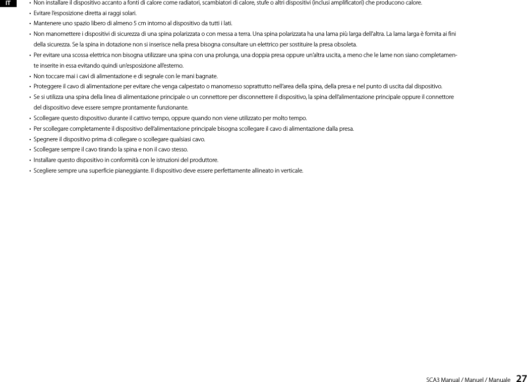 SCA3 Manual / Manuel / Manuale    27IT &bull;  Non installare il dispositivo accanto a fonti di calore come radiatori, scambiatori di calore, stufe o altri dispositivi (inclusi amplificatori) che producono calore.&bull;  Evitare l&lsquo;esposizione diretta ai raggi solari.&bull;  Mantenere uno spazio libero di almeno 5 cm intorno al dispositivo da tutti i lati.&bull;   Non manomettere i dispositivi di sicurezza di una spina polarizzata o con messa a terra. Una spina polarizzata ha una lama pi&ugrave; larga dell&rsquo;altra. La lama larga &egrave; fornita ai fini della sicurezza. Se la spina in dotazione non si inserisce nella presa bisogna consultare un elettrico per sostituire la presa obsoleta.&bull;   Per evitare una scossa elettrica non bisogna utilizzare una spina con una prolunga, una doppia presa oppure un&lsquo;altra uscita, a meno che le lame non siano completamen-te inserite in essa evitando quindi un&lsquo;esposizione all&lsquo;esterno.&bull;  Non toccare mai i cavi di alimentazione e di segnale con le mani bagnate.&bull;  Proteggere il cavo di alimentazione per evitare che venga calpestato o manomesso soprattutto nell&lsquo;area della spina, della presa e nel punto di uscita dal dispositivo.&bull;   Se si utilizza una spina della linea di alimentazione principale o un connettore per disconnettere il dispositivo, la spina dell&lsquo;alimentazione principale oppure il connettore del dispositivo deve essere sempre prontamente funzionante.&bull;  Scollegare questo dispositivo durante il cattivo tempo, oppure quando non viene utilizzato per molto tempo.&bull;  Per scollegare completamente il dispositivo dell&lsquo;alimentazione principale bisogna scollegare il cavo di alimentazione dalla presa.&bull;  Spegnere il dispositivo prima di collegare o scollegare qualsiasi cavo.&bull;  Scollegare sempre il cavo tirando la spina e non il cavo stesso.&bull;  Installare questo dispositivo in conformit&agrave; con le istruzioni del produttore.&bull;  Scegliere sempre una superficie pianeggiante. Il dispositivo deve essere perfettamente allineato in verticale.