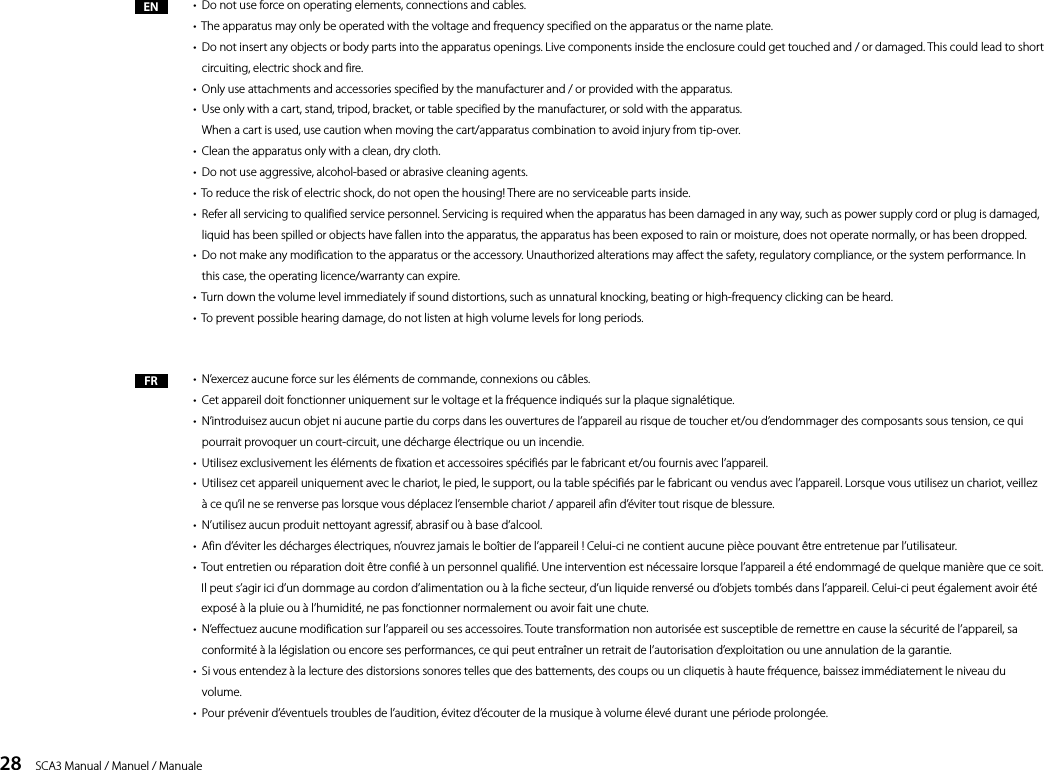28    SCA3 Manual / Manuel / Manuale&bull;  Do not use force on operating elements, connections and cables.&bull;  The apparatus may only be operated with the voltage and frequency specified on the apparatus or the name plate.&bull;   Do not insert any objects or body parts into the apparatus openings. Live components inside the enclosure could get touched and / or damaged. This could lead to short circuiting, electric shock and fire.&bull;  Only use attachments and accessories specified by the manufacturer and / or provided with the apparatus.&bull;   Use only with a cart, stand, tripod, bracket, or table specified by the manufacturer, or sold with the apparatus.  When a cart is used, use caution when moving the cart/apparatus combination to avoid injury from tip-over.&bull;  Clean the apparatus only with a clean, dry cloth.&bull;  Do not use aggressive, alcohol-based or abrasive cleaning agents.&bull;  To reduce the risk of electric shock, do not open the housing! There are no serviceable parts inside.&bull;   Refer all servicing to qualified service personnel. Servicing is required when the apparatus has been damaged in any way, such as power supply cord or plug is damaged, liquid has been spilled or objects have fallen into the apparatus, the apparatus has been exposed to rain or moisture, does not operate normally, or has been dropped.&bull;   Do not make any modification to the apparatus or the accessory. Unauthorized alterations may affect the safety, regulatory compliance, or the system performance. In this case, the operating licence/warranty can expire.&bull;  Turn down the volume level immediately if sound distortions, such as unnatural knocking, beating or high-frequency clicking can be heard.&bull;  To prevent possible hearing damage, do not listen at high volume levels for long periods.&bull;  N&rsquo;exercez aucune force sur les &eacute;l&eacute;ments de commande, connexions ou c&acirc;bles. &bull;  Cet appareil doit fonctionner uniquement sur le voltage et la fr&eacute;quence indiqu&eacute;s sur la plaque signal&eacute;tique.&bull;   N&rsquo;introduisez aucun objet ni aucune partie du corps dans les ouvertures de l&rsquo;appareil au risque de toucher et/ou d&rsquo;endommager des composants sous tension, ce qui pourrait provoquer un court-circuit, une d&eacute;charge &eacute;lectrique ou un incendie.&bull;  Utilisez exclusivement les &eacute;l&eacute;ments de fixation et accessoires sp&eacute;cifi&eacute;s par le fabricant et/ou fournis avec l&rsquo;appareil.&bull;   Utilisez cet appareil uniquement avec le chariot, le pied, le support, ou la table sp&eacute;cifi&eacute;s par le fabricant ou vendus avec l&rsquo;appareil. Lorsque vous utilisez un chariot, veillez &agrave; ce qu&rsquo;il ne se renverse pas lorsque vous d&eacute;placez l&rsquo;ensemble chariot / appareil afin d&rsquo;&eacute;viter tout risque de blessure. &bull;  N&rsquo;utilisez aucun produit nettoyant agressif, abrasif ou &agrave; base d&rsquo;alcool.&bull;  Afin d&rsquo;&eacute;viter les d&eacute;charges &eacute;lectriques, n&rsquo;ouvrez jamais le bo&icirc;tier de l&rsquo;appareil ! Celui-ci ne contient aucune pi&egrave;ce pouvant &ecirc;tre entretenue par l&rsquo;utilisateur.&bull;   Tout entretien ou r&eacute;paration doit &ecirc;tre confi&eacute; &agrave; un personnel qualifi&eacute;. Une intervention est n&eacute;cessaire lorsque l&rsquo;appareil a &eacute;t&eacute; endommag&eacute; de quelque mani&egrave;re que ce soit. Il peut s&rsquo;agir ici d&rsquo;un dommage au cordon d&rsquo;alimentation ou &agrave; la fiche secteur, d&rsquo;un liquide renvers&eacute; ou d&rsquo;objets tomb&eacute;s dans l&rsquo;appareil. Celui-ci peut &eacute;galement avoir &eacute;t&eacute; expos&eacute; &agrave; la pluie ou &agrave; l&rsquo;humidit&eacute;, ne pas fonctionner normalement ou avoir fait une chute. &bull;   N&rsquo;effectuez aucune modification sur l&rsquo;appareil ou ses accessoires. Toute transformation non autoris&eacute;e est susceptible de remettre en cause la s&eacute;curit&eacute; de l&rsquo;appareil, sa conformit&eacute; &agrave; la l&eacute;gislation ou encore ses performances, ce qui peut entra&icirc;ner un retrait de l&rsquo;autorisation d&rsquo;exploitation ou une annulation de la garantie.&bull;   Si vous entendez &agrave; la lecture des distorsions sonores telles que des battements, des coups ou un cliquetis &agrave; haute fr&eacute;quence, baissez imm&eacute;diatement le niveau du volume. &bull;  Pour pr&eacute;venir d&rsquo;&eacute;ventuels troubles de l&rsquo;audition, &eacute;vitez d&rsquo;&eacute;couter de la musique &agrave; volume &eacute;lev&eacute; durant une p&eacute;riode prolong&eacute;e. ENFR
