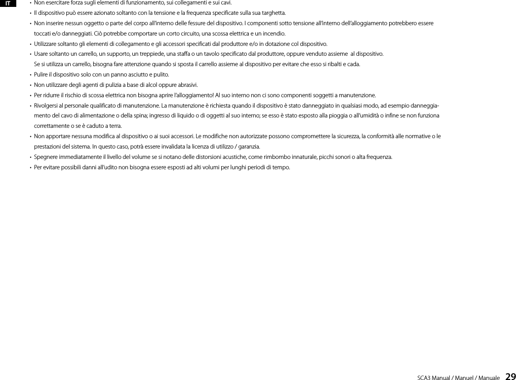 SCA3 Manual / Manuel / Manuale    29&bull;  Non esercitare forza sugli elementi di funzionamento, sui collegamenti e sui cavi.&bull;  Il dispositivo pu&ograve; essere azionato soltanto con la tensione e la frequenza specificate sulla sua targhetta.&bull;   Non inserire nessun oggetto o parte del corpo all&lsquo;interno delle fessure del dispositivo. I componenti sotto tensione all&lsquo;interno dell&lsquo;alloggiamento potrebbero essere toccati e/o danneggiati. Ci&ograve; potrebbe comportare un corto circuito, una scossa elettrica e un incendio.&bull;  Utilizzare soltanto gli elementi di collegamento e gli accessori specificati dal produttore e/o in dotazione col dispositivo.&bull;   Usare soltanto un carrello, un supporto, un treppiede, una staffa o un tavolo specificato dal produttore, oppure venduto assieme  al dispositivo.  Se si utilizza un carrello, bisogna fare attenzione quando si sposta il carrello assieme al dispositivo per evitare che esso si ribalti e cada.&bull;  Pulire il dispositivo solo con un panno asciutto e pulito.&bull;  Non utilizzare degli agenti di pulizia a base di alcol oppure abrasivi.&bull;  Per ridurre il rischio di scossa elettrica non bisogna aprire l&lsquo;alloggiamento! Al suo interno non ci sono componenti soggetti a manutenzione.&bull;   Rivolgersi al personale qualificato di manutenzione. La manutenzione &egrave; richiesta quando il dispositivo &egrave; stato danneggiato in qualsiasi modo, ad esempio danneggia-mento del cavo di alimentazione o della spina; ingresso di liquido o di oggetti al suo interno; se esso &egrave; stato esposto alla pioggia o all&lsquo;umidit&agrave; o infine se non funziona correttamente o se &egrave; caduto a terra.&bull;   Non apportare nessuna modifica al dispositivo o ai suoi accessori. Le modifiche non autorizzate possono compromettere la sicurezza, la conformit&agrave; alle normative o le prestazioni del sistema. In questo caso, potr&agrave; essere invalidata la licenza di utilizzo / garanzia.&bull;  Spegnere immediatamente il livello del volume se si notano delle distorsioni acustiche, come rimbombo innaturale, picchi sonori o alta frequenza.&bull;  Per evitare possibili danni all&lsquo;udito non bisogna essere esposti ad alti volumi per lunghi periodi di tempo.IT