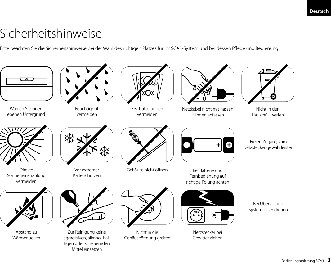  Bedienungsanleitung SCA3    3SicherheitshinweiseBitte beachten Sie die Sicherheitshinweise bei der Wahl des richtigen Platzes f&uuml;r Ihr SCA3-System und bei dessen Pege und Bedienung!Feuchtigkeit  vermeidenW&auml;hlen Sie einen ebenen UntergrundErsch&uuml;tterungen  vermeidenDirekte  Sonneneinstrahlung  vermeidenAbstand zu  W&auml;rmequellenVor extremer  K&auml;lte sch&uuml;tzen Zur Reinigung keine  aggressiven, alkohol-hal-tigen oder scheuernden Mittel einsetzenGeh&auml;use nicht &ouml;nenNicht in die  Geh&auml;use&ouml;nung greifenFreien Zugang zum  Netzstecker   gew&auml;hrleistenNetzstecker bei  Gewitter ziehenNetzkabel nicht mit  nassen H&auml;nden   anfassenBei &Uuml;berlastung  System leiser drehenBei Batterie und Fernbedienung auf richtige Polung achtenNicht in den  Hausm&uuml;ll werfenDeutsch