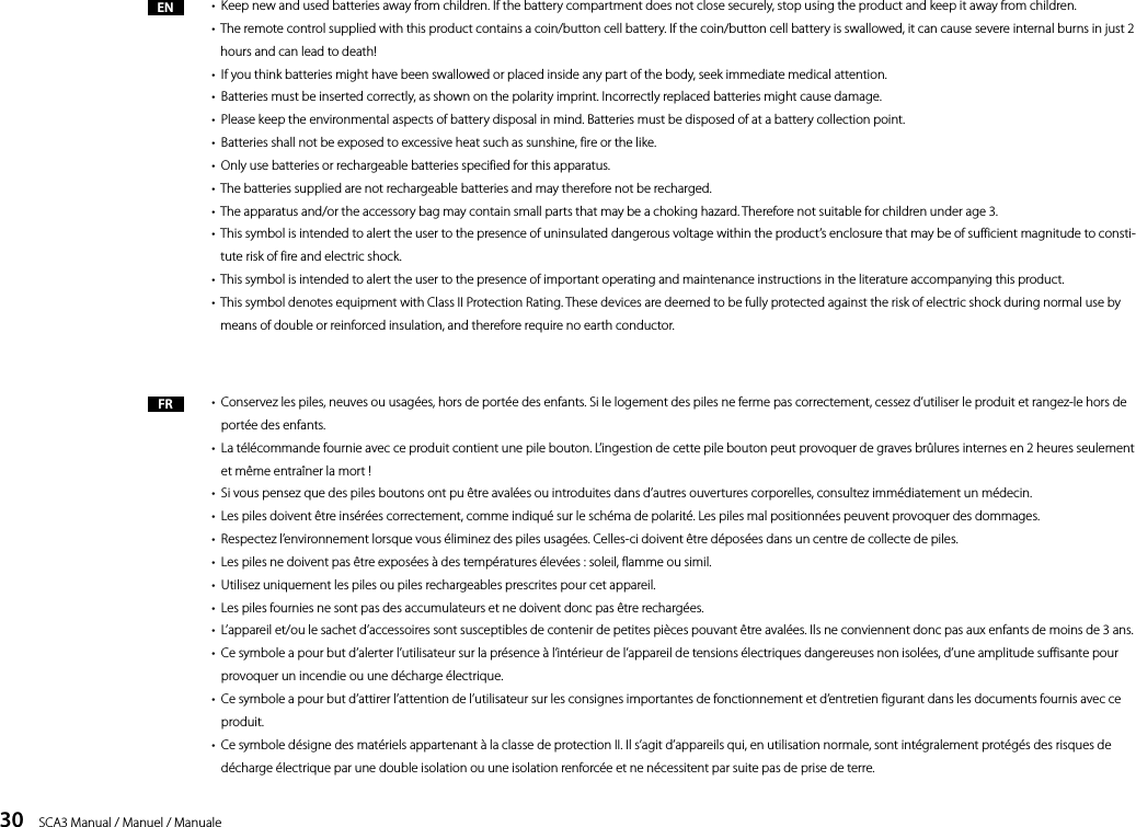 30    SCA3 Manual / Manuel / Manuale&bull;  Keep new and used batteries away from children. If the battery compartment does not close securely, stop using the product and keep it away from children.&bull;   The remote control supplied with this product contains a coin/button cell battery. If the coin/button cell battery is swallowed, it can cause severe internal burns in just 2 hours and can lead to death!&bull;  If you think batteries might have been swallowed or placed inside any part of the body, seek immediate medical attention.&bull;  Batteries must be inserted correctly, as shown on the polarity imprint. Incorrectly replaced batteries might cause damage.&bull;  Please keep the environmental aspects of battery disposal in mind. Batteries must be disposed of at a battery collection point.&bull;  Batteries shall not be exposed to excessive heat such as sunshine, fire or the like.&bull;  Only use batteries or rechargeable batteries specified for this apparatus.&bull;  The batteries supplied are not rechargeable batteries and may therefore not be recharged.&bull;  The apparatus and/or the accessory bag may contain small parts that may be a choking hazard. Therefore not suitable for children under age 3.&bull;   This symbol is intended to alert the user to the presence of uninsulated dangerous voltage within the product&rsquo;s enclosure that may be of sufficient magnitude to consti-tute risk of fire and electric shock.&bull;  This symbol is intended to alert the user to the presence of important operating and maintenance instructions in the literature accompanying this product.&bull;   This symbol denotes equipment with Class II Protection Rating. These devices are deemed to be fully protected against the risk of electric shock during normal use by means of double or reinforced insulation, and therefore require no earth conductor. &bull;   Conservez les piles, neuves ou usag&eacute;es, hors de port&eacute;e des enfants. Si le logement des piles ne ferme pas correctement, cessez d&rsquo;utiliser le produit et rangez-le hors de port&eacute;e des enfants.&bull;   La t&eacute;l&eacute;commande fournie avec ce produit contient une pile bouton. L&rsquo;ingestion de cette pile bouton peut provoquer de graves br&ucirc;lures internes en 2 heures seulement et m&ecirc;me entra&icirc;ner la mort !&bull;  Si vous pensez que des piles boutons ont pu &ecirc;tre aval&eacute;es ou introduites dans d&rsquo;autres ouvertures corporelles, consultez imm&eacute;diatement un m&eacute;decin.&bull;  Les piles doivent &ecirc;tre ins&eacute;r&eacute;es correctement, comme indiqu&eacute; sur le sch&eacute;ma de polarit&eacute;. Les piles mal positionn&eacute;es peuvent provoquer des dommages. &bull;  Respectez l&rsquo;environnement lorsque vous &eacute;liminez des piles usag&eacute;es. Celles-ci doivent &ecirc;tre d&eacute;pos&eacute;es dans un centre de collecte de piles.&bull;  Les piles ne doivent pas &ecirc;tre expos&eacute;es &agrave; des temp&eacute;ratures &eacute;lev&eacute;es : soleil, flamme ou simil.&bull;  Utilisez uniquement les piles ou piles rechargeables prescrites pour cet appareil. &bull;  Les piles fournies ne sont pas des accumulateurs et ne doivent donc pas &ecirc;tre recharg&eacute;es.&bull;  L&rsquo;appareil et/ou le sachet d&rsquo;accessoires sont susceptibles de contenir de petites pi&egrave;ces pouvant &ecirc;tre aval&eacute;es. Ils ne conviennent donc pas aux enfants de moins de 3 ans.&bull;   Ce symbole a pour but d&rsquo;alerter l&rsquo;utilisateur sur la pr&eacute;sence &agrave; l&rsquo;int&eacute;rieur de l&rsquo;appareil de tensions &eacute;lectriques dangereuses non isol&eacute;es, d&rsquo;une amplitude suffisante pour provoquer un incendie ou une d&eacute;charge &eacute;lectrique.&bull;   Ce symbole a pour but d&rsquo;attirer l&rsquo;attention de l&rsquo;utilisateur sur les consignes importantes de fonctionnement et d&rsquo;entretien figurant dans les documents fournis avec ce produit. &bull;   Ce symbole d&eacute;signe des mat&eacute;riels appartenant &agrave; la classe de protection II. Il s&rsquo;agit d&rsquo;appareils qui, en utilisation normale, sont int&eacute;gralement prot&eacute;g&eacute;s des risques de d&eacute;charge &eacute;lectrique par une double isolation ou une isolation renforc&eacute;e et ne n&eacute;cessitent par suite pas de prise de terre.ENFR