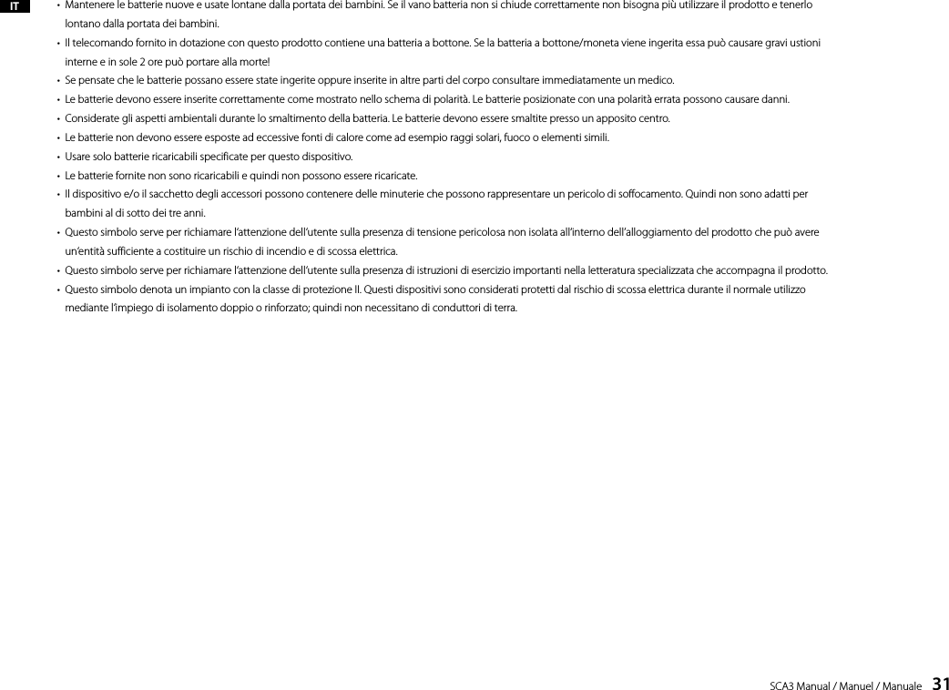 SCA3 Manual / Manuel / Manuale    31&bull;   Mantenere le batterie nuove e usate lontane dalla portata dei bambini. Se il vano batteria non si chiude correttamente non bisogna pi&ugrave; utilizzare il prodotto e tenerlo lontano dalla portata dei bambini.&bull;   Il telecomando fornito in dotazione con questo prodotto contiene una batteria a bottone. Se la batteria a bottone/moneta viene ingerita essa pu&ograve; causare gravi ustioni interne e in sole 2 ore pu&ograve; portare alla morte!&bull;  Se pensate che le batterie possano essere state ingerite oppure inserite in altre parti del corpo consultare immediatamente un medico.&bull;  Le batterie devono essere inserite correttamente come mostrato nello schema di polarit&agrave;. Le batterie posizionate con una polarit&agrave; errata possono causare danni.&bull;  Considerate gli aspetti ambientali durante lo smaltimento della batteria. Le batterie devono essere smaltite presso un apposito centro.&bull;  Le batterie non devono essere esposte ad eccessive fonti di calore come ad esempio raggi solari, fuoco o elementi simili.&bull;  Usare solo batterie ricaricabili specificate per questo dispositivo.&bull;  Le batterie fornite non sono ricaricabili e quindi non possono essere ricaricate.&bull;   Il dispositivo e/o il sacchetto degli accessori possono contenere delle minuterie che possono rappresentare un pericolo di soffocamento. Quindi non sono adatti per bambini al di sotto dei tre anni.&bull;   Questo simbolo serve per richiamare l&lsquo;attenzione dell&lsquo;utente sulla presenza di tensione pericolosa non isolata all&lsquo;interno dell&rsquo;alloggiamento del prodotto che pu&ograve; avere un&lsquo;entit&agrave; sufficiente a costituire un rischio di incendio e di scossa elettrica.&bull;  Questo simbolo serve per richiamare l&lsquo;attenzione dell&lsquo;utente sulla presenza di istruzioni di esercizio importanti nella letteratura specializzata che accompagna il prodotto.&bull;   Questo simbolo denota un impianto con la classe di protezione II. Questi dispositivi sono considerati protetti dal rischio di scossa elettrica durante il normale utilizzo mediante l&lsquo;impiego di isolamento doppio o rinforzato; quindi non necessitano di conduttori di terra. IT
