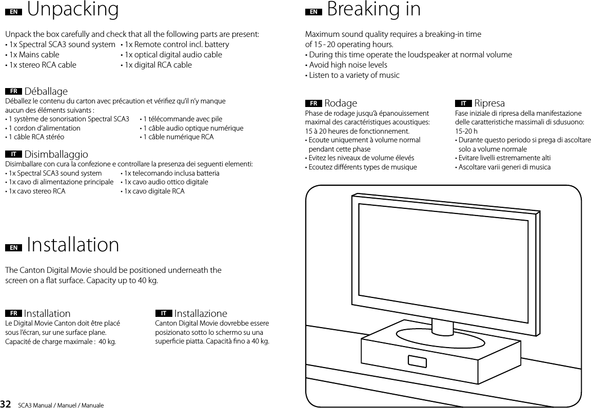 32    SCA3 Manual / Manuel / ManualeEN  UnpackingFR  D&eacute;ballageD&eacute;ballez le contenu du carton avec pr&eacute;caution et v&eacute;riez qu&rsquo;il n&rsquo;y manque  aucun des &eacute;l&eacute;ments suivants :&bull; 1 syst&egrave;me de sonorisation Spectral SCA3   &bull; 1 t&eacute;l&eacute;commande avec pile  &bull; 1 cordon d&rsquo;alimentation   &bull; 1 c&acirc;ble audio optique num&eacute;rique  &bull; 1 c&acirc;ble RCA st&eacute;r&eacute;o   &bull; 1 c&acirc;ble num&eacute;rique RCAIT  DisimballaggioDisimballare con cura la confezione e controllare la presenza dei seguenti elementi:&bull; 1x Spectral SCA3 sound system   &bull; 1x telecomando inclusa batteria&bull; 1x cavo di alimentazione principale   &bull; 1x cavo audio ottico digitale&bull; 1x cavo stereo RCA      &bull; 1x cavo digitale RCAUnpack the box carefully and check that all the following parts are present:&bull; 1x Spectral SCA3 sound system  &bull; 1x Remote control incl. battery&bull; 1x Mains cable    &bull; 1x optical digital audio cable&bull; 1x stereo RCA cable    &bull; 1x digital RCA cableMaximum sound quality requires a breaking-in time  of 15 - 20 operating hours. &bull; During this time operate the loudspeaker at normal volume   &bull; Avoid high noise levels  &bull; Listen to a variety of musicThe Canton Digital Movie should be positioned underneath thescreen on a at surface. Capacity up to 40 kg.EN  Breaking inEN  InstallationFR  RodagePhase de rodage jusqu&lsquo;&agrave; &eacute;panouissement maximal des caract&eacute;ristiques acoustiques:  15 &agrave; 20heures de fonctionnement.&bull;  Ecoute uniquement &agrave; volume normal  pendant cette phase&bull; Evitez les niveaux de volume &eacute;lev&eacute;s&bull; Ecoutez di&eacute;rents types de musiqueFR  Installation Le Digital Movie Canton doit &ecirc;tre plac&eacute; sous l&rsquo;&eacute;cran, sur une surface plane. Capacit&eacute; de charge maximale :  40 kg.IT  RipresaFase iniziale di ripresa della manifestazione delle caratteristiche massimali di sdusuono: 15-20 h&bull;  Durante questo periodo si prega di ascoltare solo a volume normale&bull; Evitare livelli estremamente alti&bull; Ascoltare varii generi di musicaIT    InstallazioneCanton Digital Movie dovrebbe essere posizionato sotto lo schermo su una supercie piatta. Capacit&agrave; no a 40 kg.