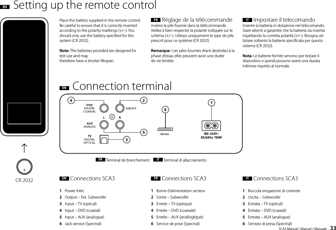 SCA3 Manual / Manuel / Manuale    33FR  R&eacute;glage de la t&eacute;l&eacute;commandeIns&eacute;rez la pile fournie dans la t&eacute;l&eacute;commande. Veillez &agrave; bien respecter la polarit&eacute; indiqu&eacute;e sur le sch&eacute;ma (+/&ndash;). Utilisez uniquement le type de pile prescrit pour ce syst&egrave;me (CR 2032).Remarque : Les piles fournies &eacute;tant destin&eacute;es &agrave; la phase d&rsquo;essai, elles peuvent avoir une dur&eacute;e  de vie limit&eacute;e.IT  Impostare il telecomandoInserire la batteria in dotazione nel telecomando. Stare attenti a garantire che la batteria sia inserita rispettando la corretta polarit&agrave; (+/&ndash;). Bisogna uti-lizzare soltanto la batteria specificata per questo sistema (CR 2032).Nota: Le batterie fornite servono per testare il dispositivo e quindi possono avere una durata inferiore rispetto al normale.Place the battery supplied in the remote control. Be careful to ensure that it is correctly inserted according to the polarity markings (+/&ndash;). You should only use the battery specified for this system (CR 2032).Note: The batteries provided are designed for test use and maytherefore have a shorter lifespan.Setting up the remote controlENConnection terminalENFR  Terminal de branchement     IT  Terminal di allacciamentoEN  Connections SCA31   Power Inlet2   Output &ndash; Ext. Subwoofer3   Input &ndash; TV (optical)4   Input &ndash; DVD (coaxial)5   Input &ndash; AUX (analogue)6   Jack service (Spectral)FR  Connections SCA31   Borne d&rsquo;alimentation secteur2   Sortie &ndash; Subwoofer3   Entr&eacute;e &ndash; TV (optique)4   Entr&eacute;e &ndash; DVD (coaxiale)5   Entr&eacute;e &ndash; AUX (analogique)6   Service de prise (Spectral)IT  Connections SCA31   Boccola erogazione di corrente2   Uscita &ndash; Subwoofer3   Entrata &ndash; TV (optical)4   Entrata &ndash; DVD (coaxial)5   Entrata &ndash; AUX (analogue)6   Servizio di presa (Spectral)CR 2032