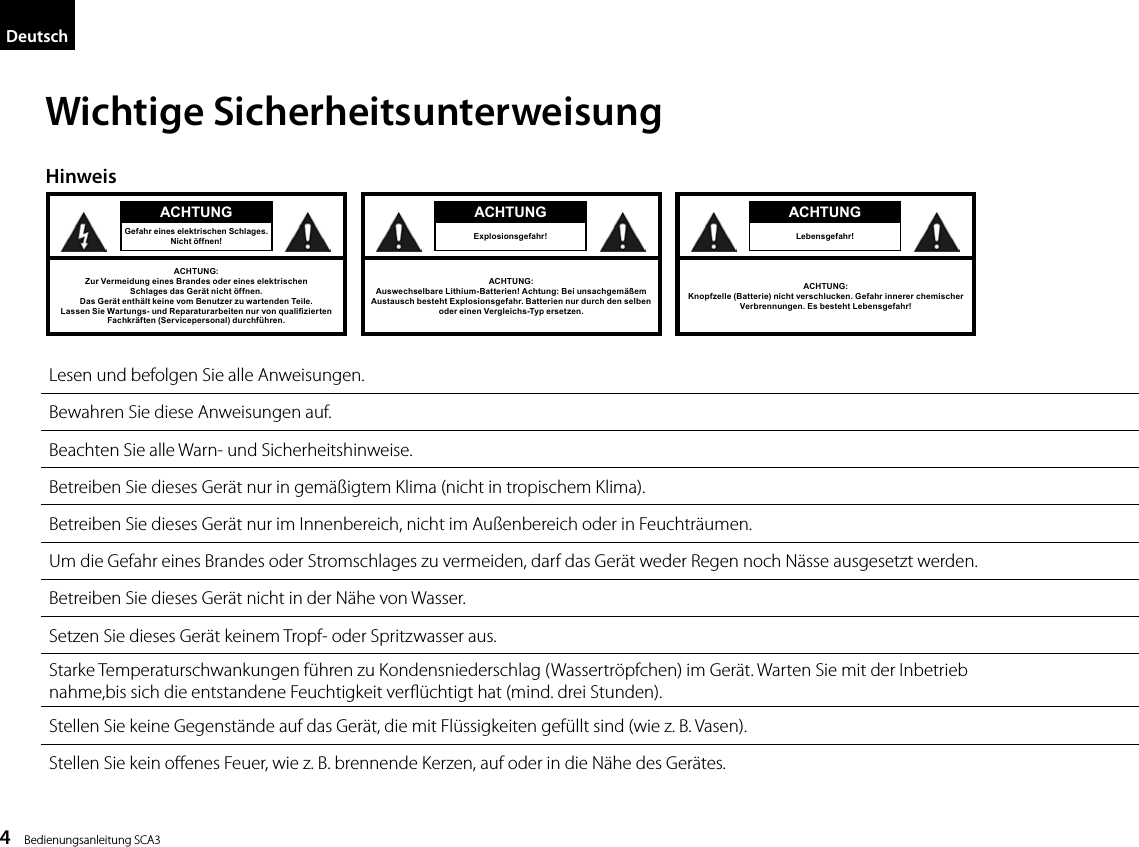 4    Bedienungsanleitung SCA3DeutschWichtige Sicherheitsunterweisung4Wichtige SicherheitsunterweisungHinweis Lesen und befolgen Sie alle Anweisungen. Bewahren Sie diese Anweisungen auf. Beachten Sie alle Warn- und Sicherheitshinweise. Betreiben Sie dieses Ger&auml;t nur in gem&auml;&szlig;igtem Klima (nicht in tropischem Klima).  Betreiben Sie dieses Ger&auml;t nur im Innenbereich, nicht im Au&szlig;enbereich oder in Feuchtr&auml;umen.  Um die Gefahr eines Brandes oder Stromschlages zu vermeiden, darf das Ger&auml;t weder Regen noch N&auml;sse ausgesetzt werden.  Betreiben Sie dieses Ger&auml;t nicht in der N&auml;he von Wasser.  Setzen Sie dieses Ger&auml;t keinem Tropf- oder Spritzwasser aus.  Starke Temperaturschwankungen f&uuml;hren zu Kondensniederschlag (Wassertr&ouml;pfchen) im Ger&auml;t. Warten Sie mit der Inbetrieb nahme,  bis sich die entstandene Feuchtigkeit verﬂ&uuml;chtigt hat (mind. drei Stunden).  Stellen Sie keine Gegenst&auml;nde auf das Ger&auml;t, die mit Fl&uuml;ssigkeiten gef&uuml;llt sind (wie z. B. Vasen).  Stellen Sie kein offenes Feuer, wie z. B. brennende Kerzen, auf oder in die N&auml;he des Ger&auml;tes.DeutschACHTUNGGefahr eines elektrischen Schlages.Nicht &ouml;ffnen!ACHTUNG:Zur Vermeidung eines Brandes oder eines elektrischenSchlages das Ger&auml;t nicht &ouml;ffnen.Das Ger&auml;t enth&auml;lt keine vom Benutzer zu wartenden Teile./DVVHQ6LH:DUWXQJVXQG5HSDUDWXUDUEHLWHQQXUYRQTXDOL&iquest;]LHUWHQFachkr&auml;ften (Servicepersonal) durchf&uuml;hren.ACHTUNG:Auswechselbare Lithium-Batterien! Achtung: Bei unsachgem&auml;&szlig;em  Austausch besteht Explosionsgefahr. Batterien nur durch den selben  oder einen Vergleichs-Typ ersetzen.ACHTUNGExplosionsgefahr!ACHTUNG:Knopfzelle (Batterie) nicht verschlucken. Gefahr innerer chemischer Verbrennungen. Es besteht Lebensgefahr! ACHTUNGLebensgefahr!Lesen und befolgen Sie alle Anweisungen.Bewahren Sie diese Anweisungen auf.Beachten Sie alle Warn- und Sicherheitshinweise.Betreiben Sie dieses Ger&auml;t nur in gem&auml;&szlig;igtem Klima (nicht in tropischem Klima).Betreiben Sie dieses Ger&auml;t nur im Innenbereich, nicht im Au&szlig;enbereich oder in Feuchtr&auml;umen.Um die Gefahr eines Brandes oder Stromschlages zu vermeiden, darf das Ger&auml;t weder Regen noch N&auml;sse ausgesetzt werden.Betreiben Sie dieses Ger&auml;t nicht in der N&auml;he von Wasser.Setzen Sie dieses Ger&auml;t keinem Tropf- oder Spritzwasser aus.Starke Temperaturschwankungen f&uuml;hren zu Kondensniederschlag (Wassertr&ouml;pfchen) im Ger&auml;t. Warten Sie mit der Inbetrieb  nahme,bis sich die entstandene Feuchtigkeit ver&uuml;chtigt hat (mind. drei Stunden).Stellen Sie keine Gegenst&auml;nde auf das Ger&auml;t, die mit Fl&uuml;ssigkeiten gef&uuml;llt sind (wie z. B. Vasen).Stellen Sie kein oenes Feuer, wie z. B. brennende Kerzen, auf oder in die N&auml;he des Ger&auml;tes.Hinweis