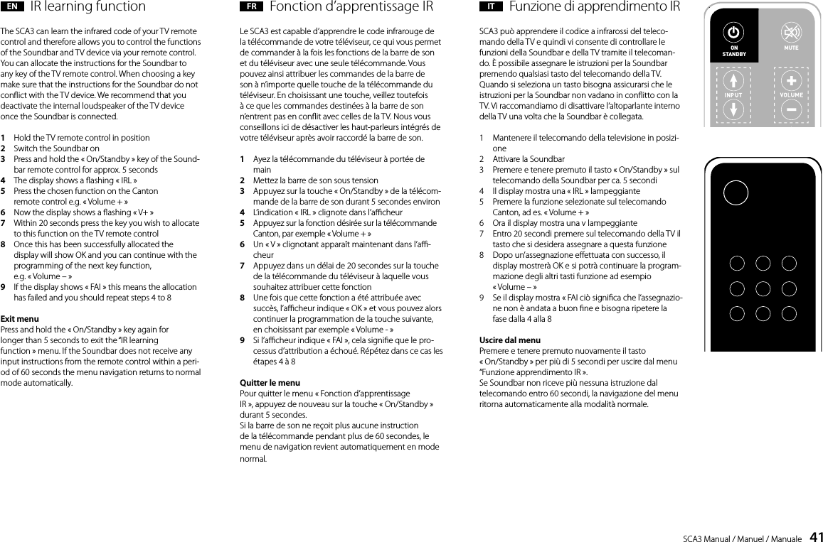 SCA3 Manual / Manuel / Manuale    41EN  IR learning functionThe SCA3 can learn the infrared code of your TV remote control and therefore allows you to control the functions of the Soundbar and TV device via your remote control. You can allocate the instructions for the Soundbar to any key of the TV remote control. When choosing a key make sure that the instructions for the Soundbar do not conict with the TV device. We recommend that you deactivate the internal loudspeaker of the TV device once the Soundbar is connected.1   Hold the TV remote control in position2   Switch the Soundbar on3     Press and hold the &laquo; On/Standby &raquo; key of the Sound-bar remote control for approx. 5 seconds4   The display shows a ashing &laquo; IRL &raquo;5    Press the chosen function on the Canton remote control e.g. &laquo; Volume + &raquo;6   Now the display shows a ashing &laquo; V+ &raquo;7    Within 20 seconds press the key you wish to allocate to this function on the TV remote control8    Once this has been successfully allocated the display will show OK and you can continue with the programming of the next key function,  e.g. &laquo; Volume &ndash; &raquo;9    If the display shows &laquo; FAI &raquo; this means the allocation has failed and you should repeat steps 4 to 8Exit menuPress and hold the &laquo; On/Standby &raquo; key again forlonger than 5 seconds to exit the &ldquo;IR learningfunction &raquo; menu. If the Soundbar does not receive any input instructions from the remote control within a peri-od of 60 seconds the menu navigation returns to normal mode automatically.FR  Fonction d&rsquo;apprentissage IR Le SCA3 est capable d&rsquo;apprendre le code infrarouge de la t&eacute;l&eacute;commande de votre t&eacute;l&eacute;viseur, ce qui vous permet de commander &agrave; la fois les fonctions de la barre de son et du t&eacute;l&eacute;viseur avec une seule t&eacute;l&eacute;commande. Vous pouvez ainsi attribuer les commandes de la barre de son &agrave; n&rsquo;importe quelle touche de la t&eacute;l&eacute;commande du t&eacute;l&eacute;viseur. En choisissant une touche, veillez toutefois &agrave; ce que les commandes destin&eacute;es &agrave; la barre de son n&rsquo;entrent pas en conit avec celles de la TV. Nous vous conseillons ici de d&eacute;sactiver les haut-parleurs int&eacute;gr&eacute;s de votre t&eacute;l&eacute;viseur apr&egrave;s avoir raccord&eacute; la barre de son.1    Ayez la t&eacute;l&eacute;commande du t&eacute;l&eacute;viseur &agrave; port&eacute;e de main2   Mettez la barre de son sous tension3    Appuyez sur la touche &laquo; On/Standby &raquo; de la t&eacute;l&eacute;com-mande de la barre de son durant 5 secondes environ4   L&rsquo;indication &laquo; IRL &raquo; clignote dans l&rsquo;acheur5    Appuyez sur la fonction d&eacute;sir&eacute;e sur la t&eacute;l&eacute;commande Canton, par exemple &laquo; Volume + &raquo;6    Un &laquo; V &raquo; clignotant appara&icirc;t maintenant dans l&rsquo;a-cheur7    Appuyez dans un d&eacute;lai de 20 secondes sur la touche de la t&eacute;l&eacute;commande du t&eacute;l&eacute;viseur &agrave; laquelle vous souhaitez attribuer cette fonction 8    Une fois que cette fonction a &eacute;t&eacute; attribu&eacute;e avec succ&egrave;s, l&rsquo;acheur indique &laquo; OK &raquo; et vous pouvez alors continuer la programmation de la touche suivante, en choisissant par exemple &laquo; Volume - &raquo;9    Si l&rsquo;acheur indique &laquo; FAI &raquo;, cela signie que le pro-cessus d&rsquo;attribution a &eacute;chou&eacute;. R&eacute;p&eacute;tez dans ce cas les &eacute;tapes 4 &agrave; 8 Quitter le menuPour quitter le menu &laquo; Fonction d&rsquo;apprentissage  IR &raquo;, appuyez de nouveau sur la touche &laquo; On/Standby &raquo; durant 5 secondes. Si la barre de son ne re&ccedil;oit plus aucune instruction de la t&eacute;l&eacute;commande pendant plus de 60 secondes, le menu de navigation revient automatiquement en mode normal.IT  Funzione di apprendimento IRSCA3 pu&ograve; apprendere il codice a infrarossi del teleco-mando della TV e quindi vi consente di controllare le funzioni della Soundbar e della TV tramite il telecoman-do. &Egrave; possibile assegnare le istruzioni per la Soundbar premendo qualsiasi tasto del telecomando della TV. Quando si seleziona un tasto bisogna assicurarsi che le istruzioni per la Soundbar non vadano in conitto con la TV. Vi raccomandiamo di disattivare l&lsquo;altoparlante interno della TV una volta che la Soundbar &egrave; collegata.1    Mantenere il telecomando della televisione in posizi-one 2   Attivare la Soundbar3    Premere e tenere premuto il tasto &laquo; On/Standby &raquo; sul telecomando della Soundbar per ca. 5 secondi4    Il display mostra una &laquo; IRL &raquo; lampeggiante5    Premere la funzione selezionate sul telecomando Canton, ad es. &laquo; Volume + &raquo;6   Ora il display mostra una v lampeggiante7    Entro 20 secondi premere sul telecomando della TV il tasto che si desidera assegnare a questa funzione8    Dopo un&rsquo;assegnazione eettuata con successo, il display mostrer&agrave; OK e si potr&agrave; continuare la program-mazione degli altri tasti funzione ad esempio  &laquo; Volume &ndash; &raquo;9    Se il display mostra &laquo; FAI ci&ograve; signica che l&lsquo;assegnazio-ne non &egrave; andata a buon ne e bisogna ripetere la fase dalla 4 alla 8Uscire dal menuPremere e tenere premuto nuovamente il tasto  &laquo; On/Standby &raquo; per pi&ugrave; di 5 secondi per uscire dal menu &ldquo;Funzione apprendimento IR &raquo;.Se Soundbar non riceve pi&ugrave; nessuna istruzione dal telecomando entro 60 secondi, la navigazione del menu ritorna automaticamente alla modalit&agrave; normale.15DeutschIR-LernfunktionDas DM 50 kann den Infrarotcode Ihrer TV-Fernbedienung lernen und erm&ouml;glicht es so die Funktionen von Soundbar und TV-Ger&auml;t mit einer Fernbedienung zu steuern. Dabei kann jede beliebige Taste der TV-Fernbedienung mit den Befehlen f&uuml;r den Soundbar belegt werden. Achten Sie bei der Tastenwahl darauf dass Befehl f&uuml;r Soundbar und TV-Ger&auml;t dabei nicht im Konﬂikt stehen. So empﬁehlt es sich die inter-nen Lautsprecher des TV-Ger&auml;tes nach Anschluss der Soundbar zu deaktivieren.1  Halten Sie die Fernbedienung Ihres TV-Ger&auml;tes bereit2  Schalten Sie die Soundbar ein3  Dr&uuml;cken Sie die &bdquo;On/Standby&ldquo; Taste der Soundbar  Fernbedienung f&uuml;r ca. 5 Sekunden4  Im Display blinkt IRL5  Dr&uuml;cken Sie auf der Canton Fernbedienung  die gew&uuml;nschte Funktion z.B. &bdquo;Volume +&ldquo;6 Im Display blinkt jetzt v7  Dr&uuml;cken Sie innerhalb 20 Sekunden die zu belegende  Taste auf der TV-Fernbedienung8  Bei erfolgreicher &Uuml;bertragung leuchtet im Display OK und  Sie k&ouml;nnen mit der Programmierung der n&auml;chsten Tastenfunktion  z.B. &bdquo;Volume -&ldquo; fortfahren9  Erscheint im Display FAI ist die &Uuml;bertragung fehlgeschlagen  und Sie m&uuml;ssen die Schritte 4 bis 8 noch einmal wiederholenMen&uuml; verlassenDurch erneutes dr&uuml;cken der &bdquo;On/Standby&ldquo; Taste  f&uuml;r l&auml;nger als 5 Sekunden k&ouml;nnen Sie das Men&uuml; &bdquo;IR-Lernfunktion&ldquo; wieder verlassen.Erh&auml;lt der Soundbar f&uuml;r l&auml;nger als 60 Sekunden  keinen Eingabebefehl von der Fernbedienung springt die Men&uuml;f&uuml;hrung automatisch in den  Normalmodus zur&uuml;ck.ON  STANDBYMUTEON  STANDBYTV-Fernbedienung15DeutschIR-LernfunktionDas DM 50 kann den Infrarotcode Ihrer TV-Fernbedienung lernen und erm&ouml;glicht es so die Funktionen von Soundbar und TV-Ger&auml;t mit einer Fernbedienung zu steuern. Dabei kann jede beliebige Taste der TV-Fernbedienung mit den Befehlen f&uuml;r den Soundbar belegt werden. Achten Sie bei der Tastenwahl darauf dass Befehl f&uuml;r Soundbar und TV-Ger&auml;t dabei nicht im Konﬂikt stehen. So empﬁehlt es sich die inter-nen Lautsprecher des TV-Ger&auml;tes nach Anschluss der Soundbar zu deaktivieren.1  Halten Sie die Fernbedienung Ihres TV-Ger&auml;tes bereit2  Schalten Sie die Soundbar ein3  Dr&uuml;cken Sie die &bdquo;On/Standby&ldquo; Taste der Soundbar  Fernbedienung f&uuml;r ca. 5 Sekunden4  Im Display blinkt IRL5  Dr&uuml;cken Sie auf der Canton Fernbedienung  die gew&uuml;nschte Funktion z.B. &bdquo;Volume +&ldquo;6 Im Display blinkt jetzt v7  Dr&uuml;cken Sie innerhalb 20 Sekunden die zu belegende  Taste auf der TV-Fernbedienung8  Bei erfolgreicher &Uuml;bertragung leuchtet im Display OK und  Sie k&ouml;nnen mit der Programmierung der n&auml;chsten Tastenfunktion  z.B. &bdquo;Volume -&ldquo; fortfahren9  Erscheint im Display FAI ist die &Uuml;bertragung fehlgeschlagen  und Sie m&uuml;ssen die Schritte 4 bis 8 noch einmal wiederholenMen&uuml; verlassenDurch erneutes dr&uuml;cken der &bdquo;On/Standby&ldquo; Taste  f&uuml;r l&auml;nger als 5 Sekunden k&ouml;nnen Sie das Men&uuml; &bdquo;IR-Lernfunktion&ldquo; wieder verlassen.Erh&auml;lt der Soundbar f&uuml;r l&auml;nger als 60 Sekunden  keinen Eingabebefehl von der Fernbedienung springt die Men&uuml;f&uuml;hrung automatisch in den  Normalmodus zur&uuml;ck.ON  STANDBYMUTEON  STANDBYTV-Fernbedienung