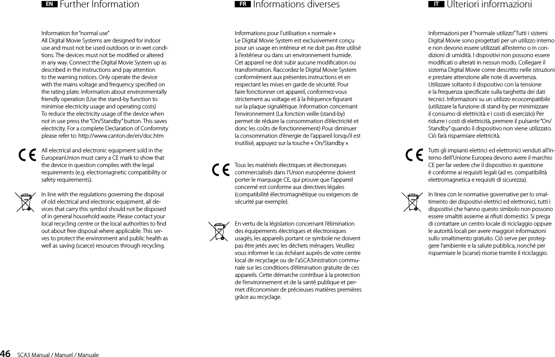 46    SCA3 Manual / Manuel / ManualeInformation for &ldquo;normal use&rdquo;All Digital Movie Systems are designed for indoor use and must not be used outdoors or in wet condi-tions. The devices must not be modied or altered in any way. Connect the Digital Movie System up as described in the instructions and pay attentionto the warning notices. Only operate the device with the mains voltage and frequency specied on the rating plate. Information about environmentally friendly operation (Use the stand-by function to minimise electricity usage and operating costs)To reduce the electricity usage of the device when not in use press the &ldquo;On/Standby&rdquo; button. This saves electricity. For a complete Declaration of Conformity please refer to: http://www.canton.de/en/doc.htmAll electrical and electronic equipment sold in the EuropeanUnion must carry a CE mark to show that the device in question complies with the legal requirements (e.g. electromagnetic compatibility or safety requirements). In line with the regulations governing the disposal of old electrical and electronic equipment, all de-vices that carry this symbol should not be disposed of in general household waste. Please contact your local recycling centre or the local authorities to nd out about free disposal where applicable. This ser-ves to protect the environment and public health as well as saving (scarce) resources through recycling.Informations pour l&rsquo;utilisation &laquo; normale &raquo;Le Digital Movie System est exclusivement con&ccedil;u pour un usage en int&eacute;rieur et ne doit pas &ecirc;tre utilis&eacute; &agrave; l&rsquo;ext&eacute;rieur ou dans un environnement humide. Cet appareil ne doit subir aucune modication ou transformation. Raccordez le Digital Movie System conform&eacute;ment aux pr&eacute;sentes instructions et en respectant les mises en garde de s&eacute;curit&eacute;. Pour faire fonctionner cet appareil, conformez-vous strictement au voltage et &agrave; la fr&eacute;quence gurant sur la plaque signal&eacute;tique. Information concernant l&rsquo;environnement (La fonction veille (stand-by) permet de r&eacute;duire la consommation d&rsquo;&eacute;lectricit&eacute; et donc les co&ucirc;ts de fonctionnement) Pour diminuer la consommation d&rsquo;&eacute;nergie de l&rsquo;appareil lorsqu&rsquo;il est inutilis&eacute;, appuyez sur la touche &laquo; On/Standby &raquo;.Tous les mat&eacute;riels &eacute;lectriques et &eacute;lectroniques commercialis&eacute;s dans l&rsquo;Union europ&eacute;enne doivent porter le marquage CE, qui prouve que l&rsquo;appareil concern&eacute; est conforme aux directives l&eacute;gales (compatibilit&eacute; &eacute;lectromagn&eacute;tique ou exigences de s&eacute;curit&eacute; par exemple). En vertu de la l&eacute;gislation concernant l&rsquo;&eacute;limination des &eacute;quipements &eacute;lectriques et &eacute;lectroniques usag&eacute;s, les appareils portant ce symbole ne doivent pas &ecirc;tre jet&eacute;s avec les d&eacute;chets m&eacute;nagers. Veuillez vous informer le cas &eacute;ch&eacute;ant aupr&egrave;s de votre centre local de recyclage ou de l&rsquo;aSCA3inistration commu-nale sur les conditions d&rsquo;&eacute;limination gratuite de ces appareils. Cette d&eacute;marche contribue &agrave; la protection de l&rsquo;environnement et de la sant&eacute; publique et per-met d&rsquo;&eacute;conomiser de pr&eacute;cieuses mati&egrave;res premi&egrave;res gr&acirc;ce au recyclage.Informazioni per il &ldquo;normale utilizzo&rdquo; Tutti i sistemi Digital Movie sono progettati per un utilizzo interno e non devono essere utilizzati all&lsquo;esterno o in con-dizioni di umidit&agrave;. I dispositivi non possono essere modicati o alterati in nessun modo. Collegare il sistema Digital Movie come descritto nelle istruzioni e prestare attenzione alle note di avvertenza. Utilizzare soltanto il dispositivo con la tensione e la frequenza specicate sulla targhetta dei dati tecnici. Informazioni su un utilizzo ecocompatibile (utilizzare la funzione di stand-by per minimizzare il consumo di elettricit&agrave; e i costi di esercizio) Per ridurre i costi di elettricit&agrave;, premere il pulsante &ldquo;On/Standby&rdquo; quando il dispositivo non viene utilizzato. Ci&ograve; far&agrave; risparmiare elettricit&agrave;.Tutti gli impianti elettrici ed elettronici venduti all&lsquo;in-terno dell&lsquo;Unione Europea devono avere il marchio CE per far vedere che il dispositivo in questione &egrave; conforme ai requisiti legali (ad es. compatibilit&agrave; elettromagnetica e requisiti di sicurezza).In linea con le normative governative per lo smal-timento dei dispositivi elettrici ed elettronici, tutti i dispositivi che hanno questo simbolo non possono essere smaltiti assieme ai riuti domestici. Si prega di contattare un centro locale di riciclaggio oppure le autorit&agrave; locali per avere maggiori informazioni sullo smaltimento gratuito. Ci&ograve; serve per proteg-gere l&lsquo;ambiente e la salute pubblica, nonch&eacute; per risparmiare le (scarse) risorse tramite il riciclaggio.EN  Further Information FR  Informations diverses IT  Ulteriori informazioni