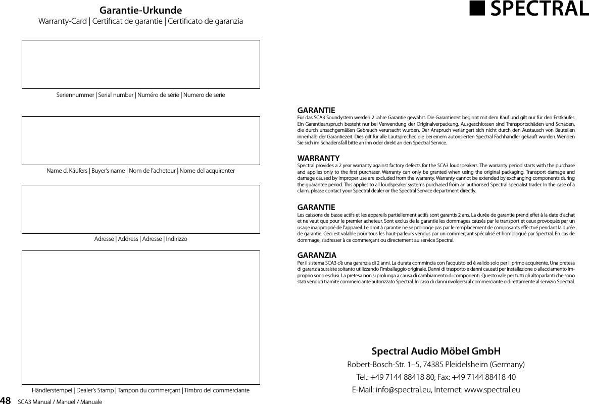 48    SCA3 Manual / Manuel / ManualeGARANTIEF&uuml;r das SCA3 Soundystem werden 2 Jahre Garantie gew&auml;hrt. Die Garantiezeit beginnt mit dem Kauf und gilt nur f&uuml;r den Erstk&auml;ufer. Ein Garantieanspruch besteht nur bei Verwendung der Originalverpackung. Ausgeschlossen sind Transportsch&auml;den und Sch&auml;den, die durch unsachgem&auml;&szlig;en Gebrauch verursacht wurden. Der Anspruch verl&auml;ngert sich nicht durch den Austausch von Bauteilen innerhalb der Garantiezeit. Dies gilt f&uuml;r alle Lautsprecher, die bei einem autorisierten Spectral Fachh&auml;ndler gekauft wurden. Wenden Sie sich im Schadensfall bitte an ihn oder direkt an den Spectral Service.WARRANTYSpectral provides a 2 year warranty against factory defects for the SCA3 loudspeakers. The warranty period starts with the purchase and applies only to the rst purchaser. Warranty can only be granted when using the original packaging. Transport damage and damage caused by improper use are excluded from the warranty. Warranty cannot be extended by exchanging components during the guarantee period. This applies to all loudspeaker systems purchased from an authorised Spectral specialist trader. In the case of a claim, please contact your Spectral dealer or the Spectral Service department directly.GARANTIELes caissons de basse actifs et les appareils partiellement actifs sont garantis 2 ans. La dur&eacute;e de garantie prend eet &agrave; la date d&rsquo;achat et ne vaut que pour le premier acheteur. Sont exclus de la garantie les dommages caus&eacute;s par le transport et ceux provoqu&eacute;s par un usage inappropri&eacute; de l&rsquo;appareil. Le droit &agrave; garantie ne se prolonge pas par le remplacement de composants eectu&eacute; pendant la dur&eacute;e de garantie. Ceci est valable pour tous les haut-parleurs vendus par un commer&ccedil;ant sp&eacute;cialis&eacute; et homologu&eacute; par Spectral. En cas de dommage, s&rsquo;adresser &agrave; ce commer&ccedil;ant ou directement au service Spectral.GARANZIAPer il sistema SCA3 c&lsquo;&egrave; una garanzia di 2 anni. La durata commincia con l&lsquo;acquisto ed &egrave; valido solo per il primo acquirente. Una pretesa di garanzia sussiste soltanto utilizzando l&lsquo;imballaggio originale. Danni di trasporto e danni causati per installazione o allacciamento im-proprio sono esclusi. La pretesa non si prolunga a causa di cambiamento di componenti. Questo vale per tutti gli altoparlanti che sono stati venduti tramite commerciante autorizzato Spectral. In caso di danni rivolgersi al commerciante o direttamente al servizio Spectral.Spectral Audio M&ouml;bel GmbHRobert-Bosch-Str. 1&ndash;5, 74385 Pleidelsheim (Germany)Tel.: +49 7144 88418 80, Fax: +49 7144 88418 40E-Mail: info@spectral.eu, Internet: www.spectral.euGarantie-UrkundeWarranty-Card | Certicat de garantie | Certicato de garanziaSeriennummer | Serial number | Num&eacute;ro de s&eacute;rie | Numero de serieName d. K&auml;ufers | Buyer&rsquo;s name | Nom de l&rsquo;acheteur | Nome del acquirenterAdresse | Address | Adresse | IndirizzoH&auml;ndlerstempel | Dealer&rsquo;s Stamp | Tampon du commer&ccedil;ant | Timbro del commerciante