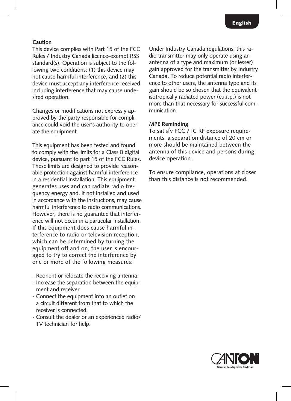 EnglishCautionThis device complies with Part 15 of the FCC Rules / Industry Canada licence-exempt RSS standard(s). Operation is subject to the fol-lowing two conditions: (1) this device may not cause harmful interference, and (2) this device must accept any interference received, including interference that may cause unde-sired operation.Changes or modiﬁcations not expressly ap-proved by the party responsible for compli-ance could void the user&lsquo;s authority to oper-ate the equipment.This equipment has been tested and found to comply with the limits for a Class B digital device, pursuant to part 15 of the FCC Rules. These limits are designed to provide reason-able protection against harmful interference in a residential installation. This equipment generates uses and can radiate radio fre-quency energy and, if not installed and used in accordance with the instructions, may cause harmful interference to radio communications. However, there is no guarantee that interfer-ence will not occur in a particular installation.  If this equipment does cause harmful in-terference to radio or television reception, which can be determined by turning the equipment off and on, the user is encour-aged to try to correct the interference by  one or more of the following measures:-  Reorient or relocate the receiving antenna.-  Increase the separation between the equip-ment and receiver.-  Connect the equipment into an outlet on a circuit different from that to which the receiver is connected.-  Consult the dealer or an experienced radio/TV technician for help.Under Industry Canada regulations, this ra-dio transmitter may only operate using an antenna of a type and maximum (or lesser) gain approved for the transmitter by Industry Canada. To reduce potential radio interfer-ence to other users, the antenna type and its gain should be so chosen that the equivalent isotropically radiated power (e.i.r.p.) is not more than that necessary for successful com-munication. MPE RemindingTo satisfy FCC / IC RF exposure require-ments, a separation distance of 20 cm or more should be maintained between the antenna of this device and persons during device operation.To ensure compliance, operations at closer than this distance is not recommended. 