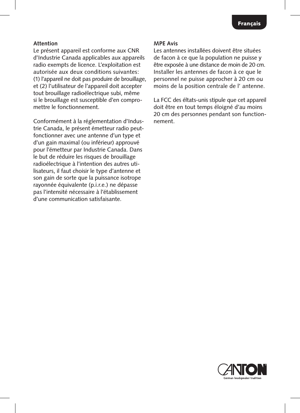 Fran&ccedil;aisAttentionLe pr&eacute;sent appareil est conforme aux CNR d&rsquo;Industrie Canada applicables aux appareils radio exempts de licence. L&rsquo;exploitation est autoris&eacute;e aux deux conditions suivantes:  (1) l&rsquo;appareil ne doit pas produire de brouillage, et (2) l&rsquo;utilisateur de l&rsquo;appareil doit accepter tout brouillage radio&eacute;lectrique subi, m&ecirc;me si le brouillage est susceptible d&rsquo;en compro-mettre le fonctionnement.Conform&eacute;ment &agrave; la r&eacute;glementation d&rsquo;Indus-trie Canada, le pr&eacute;sent &eacute;metteur radio peut-fonctionner avec une antenne d&rsquo;un type et d&rsquo;un gain maximal (ou inf&eacute;rieur) approuv&eacute; pour l&rsquo;&eacute;metteur par Industrie Canada. Dans le but de r&eacute;duire les risques de brouillage radio&eacute;lectrique &agrave; l&rsquo;intention des autres uti-lisateurs, il faut choisir le type d&rsquo;antenne et son gain de sorte que la puissance isotrope rayonn&eacute;e &eacute;quivalente (p.i.r.e.) ne d&eacute;passe pas l&rsquo;intensit&eacute; n&eacute;cessaire &agrave; l&rsquo;&eacute;tablissement d&rsquo;une communication satisfaisante.MPE AvisLes antennes install&eacute;es doivent &ecirc;tre situ&eacute;es de facon &agrave; ce que la population ne puisse y &ecirc;tre expos&eacute;e &agrave; une distance de moin de 20 cm. Installer les antennes de facon &agrave; ce que le personnel ne puisse approcher &agrave; 20 cm ou moins de la position centrale de l&rsquo; antenne.La FCC des &eacute;ltats-unis stipule que cet appareil doit &ecirc;tre en tout temps &eacute;loign&eacute; d&rsquo;au moins 20 cm des personnes pendant son function-nement.