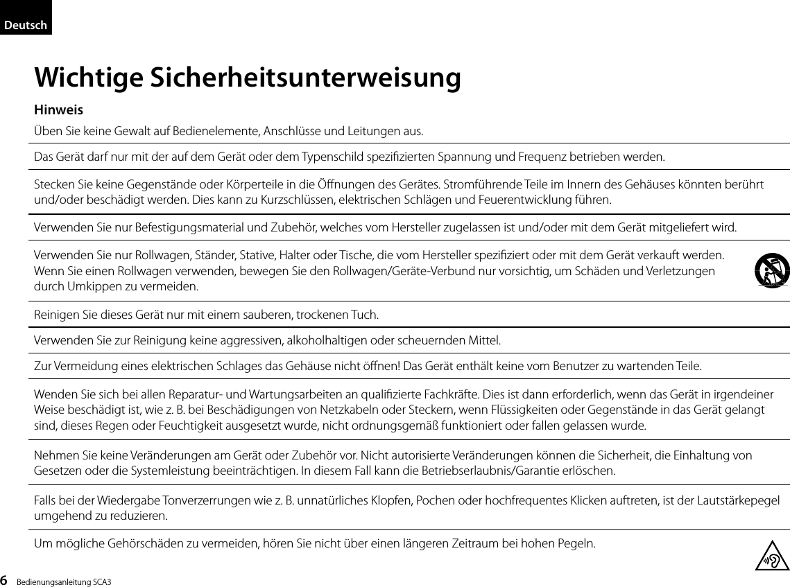 6    Bedienungsanleitung SCA3DeutschWichtige Sicherheitsunterweisung&Uuml;ben Sie keine Gewalt auf Bedienelemente, Anschl&uuml;sse und Leitungen aus.Das Ger&auml;t darf nur mit der auf dem Ger&auml;t oder dem Typenschild spezizierten Spannung und Frequenz betrieben werden.Stecken Sie keine Gegenst&auml;nde oder K&ouml;rperteile in die &Ouml;nungen des Ger&auml;tes. Stromf&uuml;hrende Teile im Innern des Geh&auml;uses k&ouml;nnten ber&uuml;hrt und/oder besch&auml;digt werden. Dies kann zu Kurzschl&uuml;ssen, elektrischen Schl&auml;gen und Feuerentwicklung f&uuml;hren.Verwenden Sie nur Befestigungsmaterial und Zubeh&ouml;r, welches vom Hersteller zugelassen ist und/oder mit dem Ger&auml;t mitgeliefert wird.Verwenden Sie nur Rollwagen, St&auml;nder, Stative, Halter oder Tische, die vom Hersteller speziziert oder mit dem Ger&auml;t verkauft werden.  Wenn Sie einen Rollwagen verwenden, bewegen Sie den Rollwagen/Ger&auml;te-Verbund nur vorsichtig, um Sch&auml;den und Verletzungen  durch Umkippen zu vermeiden.Reinigen Sie dieses Ger&auml;t nur mit einem sauberen, trockenen Tuch.Verwenden Sie zur Reinigung keine aggressiven, alkoholhaltigen oder scheuernden Mittel.Zur Vermeidung eines elektrischen Schlages das Geh&auml;use nicht &ouml;nen! Das Ger&auml;t enth&auml;lt keine vom Benutzer zu wartenden Teile.Wenden Sie sich bei allen Reparatur- und Wartungsarbeiten an qualizierte Fachkr&auml;fte. Dies ist dann erforderlich, wenn das Ger&auml;t in irgendeiner Weise besch&auml;digt ist, wie z. B. bei Besch&auml;digungen von Netzkabeln oder Steckern, wenn Fl&uuml;ssigkeiten oder Gegenst&auml;nde in das Ger&auml;t gelangt sind, dieses Regen oder Feuchtigkeit ausgesetzt wurde, nicht ordnungsgem&auml;&szlig; funktioniert oder fallen gelassen wurde.Nehmen Sie keine Ver&auml;nderungen am Ger&auml;t oder Zubeh&ouml;r vor. Nicht autorisierte Ver&auml;nderungen k&ouml;nnen die Sicherheit, die Einhaltung von Gesetzen oder die Systemleistung beeintr&auml;chtigen. In diesem Fall kann die Betriebserlaubnis/Garantie erl&ouml;schen.Falls bei der Wiedergabe Tonverzerrungen wie z. B. unnat&uuml;rliches Klopfen, Pochen oder hochfrequentes Klicken auftreten, ist der Lautst&auml;rkepegel umgehend zu reduzieren.Um m&ouml;gliche Geh&ouml;rsch&auml;den zu vermeiden, h&ouml;ren Sie nicht &uuml;ber einen l&auml;ngeren Zeitraum bei hohen Pegeln.Hinweis