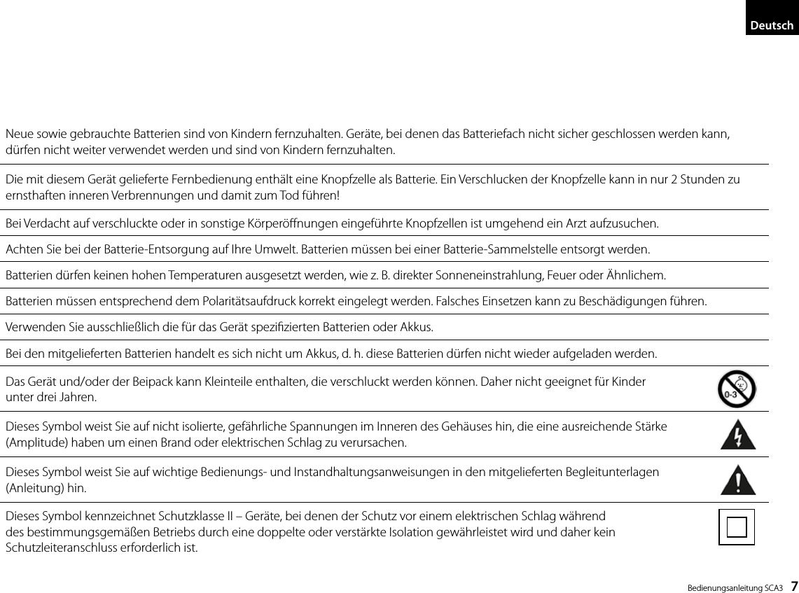  Bedienungsanleitung SCA3    7DeutschNeue sowie gebrauchte Batterien sind von Kindern fernzuhalten. Ger&auml;te, bei denen das Batteriefach nicht sicher geschlossen werden kann,  d&uuml;rfen nicht weiter verwendet werden und sind von Kindern fernzuhalten.Die mit diesem Ger&auml;t gelieferte Fernbedienung enth&auml;lt eine Knopfzelle als Batterie. Ein Verschlucken der Knopfzelle kann in nur 2 Stunden zu ernsthaften inneren Verbrennungen und damit zum Tod f&uuml;hren!Bei Verdacht auf verschluckte oder in sonstige K&ouml;rper&ouml;nungen eingef&uuml;hrte Knopfzellen ist umgehend ein Arzt aufzusuchen.Achten Sie bei der Batterie-Entsorgung auf Ihre Umwelt. Batterien m&uuml;ssen bei einer Batterie-Sammelstelle entsorgt werden.Batterien d&uuml;rfen keinen hohen Temperaturen ausgesetzt werden, wie z. B. direkter Sonneneinstrahlung, Feuer oder &Auml;hnlichem.Batterien m&uuml;ssen entsprechend dem Polarit&auml;tsaufdruck korrekt eingelegt werden. Falsches Einsetzen kann zu Besch&auml;digungen f&uuml;hren.Verwenden Sie ausschlie&szlig;lich die f&uuml;r das Ger&auml;t spezizierten Batterien oder Akkus.Bei den mitgelieferten Batterien handelt es sich nicht um Akkus, d. h. diese Batterien d&uuml;rfen nicht wieder aufgeladen werden.Das Ger&auml;t und/oder der Beipack kann Kleinteile enthalten, die verschluckt werden k&ouml;nnen. Daher nicht geeignet f&uuml;r Kinder  unter drei Jahren.Dieses Symbol weist Sie auf nicht isolierte, gef&auml;hrliche Spannungen im Inneren des Geh&auml;uses hin, die eine ausreichende St&auml;rke  (Amplitude) haben um einen Brand oder elektrischen Schlag zu verursachen.Dieses Symbol weist Sie auf wichtige Bedienungs- und Instandhaltungsanweisungen in den mitgelieferten Begleitunterlagen  (Anleitung) hin.Dieses Symbol kennzeichnet Schutzklasse II &ndash; Ger&auml;te, bei denen der Schutz vor einem elektrischen Schlag w&auml;hrend  des bestimmungsgem&auml;&szlig;en Betriebs durch eine doppelte oder verst&auml;rkte Isolation gew&auml;hrleistet wird und daher kein  Schutzleiteranschluss erforderlich ist.7DeutschNeue sowie gebrauchte Batterien sind von Kindern fernzuhalten. Ger&auml;te, bei denen das Batteriefach nicht sicher geschlossen werden kann, d&uuml;rfen nicht weiter verwendet werden und sind von Kindern fernzuhalten.Die mit diesem Ger&auml;t gelieferte Fernbedienung enth&auml;lt eine Knopfzelle als Batterie. Ein Verschlucken der Knopfzelle kann in nur 2 Stunden zu ernsthaften inneren Verbrennungen und damit zum Tod f&uuml;hren! Bei Verdacht auf verschluckte oder in sonstige K&ouml;rper&ouml;ffnungen eingef&uuml;hrte Knopfzellen ist umgehend ein Arzt aufzusuchen.Achten Sie bei der Batterie-Entsorgung auf Ihre Umwelt. Batterien m&uuml;ssen bei einer Batterie-Sammelstelle entsorgt werden.Batterien d&uuml;rfen keinen hohen Temperaturen ausgesetzt werden, wie z. B. direkter Sonneneinstrahlung, Feuer oder &Auml;hnlichem.Batterien m&uuml;ssen entsprechend dem Polarit&auml;tsaufdruck korrekt eingelegt werden. Falsches Einsetzen kann zu Besch&auml;digungen f&uuml;hren. Verwenden Sie ausschlie&szlig;lich die f&uuml;r das Ger&auml;t speziﬁzierten Batterien oder Akkus.Bei den mitgelieferten Batterien handelt es sich nicht um Akkus, d. h. diese Batterien d&uuml;rfen nicht wieder aufgeladen werden. Das Ger&auml;t und/oder der Beipack kann Kleinteile enthalten, die verschluckt werden k&ouml;nnen. Daher nicht geeignet f&uuml;r Kinder  unter drei Jahren.  Dieses Symbol weist Sie auf nicht isolierte, gef&auml;hrliche Spannungen im Inneren des Geh&auml;uses hin, die eine ausreichende St&auml;rke (Amplitude) haben um einen Brand oder elektrischen Schlag zu verursachen.  Dieses Symbol weist Sie auf wichtige Bedienungs- und Instandhaltungsanweisungen in den mitgelieferten Begleitunterlagen  (Anleitung) hin.Dieses Symbol kennzeichnet Schutzklasse II &ndash; Ger&auml;te, bei denen der Schutz vor einem elektrischen Schlag w&auml;hrend  des bestimmungsgem&auml;&szlig;en Betriebs durch eine doppelte oder verst&auml;rkte Isolation gew&auml;hrleistet wird und daher kein    Schutzleiteranschluss erforderlich ist.7DeutschNeue sowie gebrauchte Batterien sind von Kindern fernzuhalten. Ger&auml;te, bei denen das Batteriefach nicht sicher geschlossen werden kann, d&uuml;rfen nicht weiter verwendet werden und sind von Kindern fernzuhalten.Die mit diesem Ger&auml;t gelieferte Fernbedienung enth&auml;lt eine Knopfzelle als Batterie. Ein Verschlucken der Knopfzelle kann in nur 2 Stunden zu ernsthaften inneren Verbrennungen und damit zum Tod f&uuml;hren! Bei Verdacht auf verschluckte oder in sonstige K&ouml;rper&ouml;ffnungen eingef&uuml;hrte Knopfzellen ist umgehend ein Arzt aufzusuchen.Achten Sie bei der Batterie-Entsorgung auf Ihre Umwelt. Batterien m&uuml;ssen bei einer Batterie-Sammelstelle entsorgt werden.Batterien d&uuml;rfen keinen hohen Temperaturen ausgesetzt werden, wie z. B. direkter Sonneneinstrahlung, Feuer oder &Auml;hnlichem.Batterien m&uuml;ssen entsprechend dem Polarit&auml;tsaufdruck korrekt eingelegt werden. Falsches Einsetzen kann zu Besch&auml;digungen f&uuml;hren. Verwenden Sie ausschlie&szlig;lich die f&uuml;r das Ger&auml;t speziﬁzierten Batterien oder Akkus.Bei den mitgelieferten Batterien handelt es sich nicht um Akkus, d. h. diese Batterien d&uuml;rfen nicht wieder aufgeladen werden. Das Ger&auml;t und/oder der Beipack kann Kleinteile enthalten, die verschluckt werden k&ouml;nnen. Daher nicht geeignet f&uuml;r Kinder  unter drei Jahren.  Dieses Symbol weist Sie auf nicht isolierte, gef&auml;hrliche Spannungen im Inneren des Geh&auml;uses hin, die eine ausreichende St&auml;rke (Amplitude) haben um einen Brand oder elektrischen Schlag zu verursachen.  Dieses Symbol weist Sie auf wichtige Bedienungs- und Instandhaltungsanweisungen in den mitgelieferten Begleitunterlagen  (Anleitung) hin.Dieses Symbol kennzeichnet Schutzklasse II &ndash; Ger&auml;te, bei denen der Schutz vor einem elektrischen Schlag w&auml;hrend  des bestimmungsgem&auml;&szlig;en Betriebs durch eine doppelte oder verst&auml;rkte Isolation gew&auml;hrleistet wird und daher kein    Schutzleiteranschluss erforderlich ist.7DeutschNeue sowie gebrauchte Batterien sind von Kindern fernzuhalten. Ger&auml;te, bei denen das Batteriefach nicht sicher geschlossen werden kann, d&uuml;rfen nicht weiter verwendet werden und sind von Kindern fernzuhalten.Die mit diesem Ger&auml;t gelieferte Fernbedienung enth&auml;lt eine Knopfzelle als Batterie. Ein Verschlucken der Knopfzelle kann in nur 2 Stunden zu ernsthaften inneren Verbrennungen und damit zum Tod f&uuml;hren! Bei Verdacht auf verschluckte oder in sonstige K&ouml;rper&ouml;ffnungen eingef&uuml;hrte Knopfzellen ist umgehend ein Arzt aufzusuchen.Achten Sie bei der Batterie-Entsorgung auf Ihre Umwelt. Batterien m&uuml;ssen bei einer Batterie-Sammelstelle entsorgt werden.Batterien d&uuml;rfen keinen hohen Temperaturen ausgesetzt werden, wie z. B. direkter Sonneneinstrahlung, Feuer oder &Auml;hnlichem.Batterien m&uuml;ssen entsprechend dem Polarit&auml;tsaufdruck korrekt eingelegt werden. Falsches Einsetzen kann zu Besch&auml;digungen f&uuml;hren. Verwenden Sie ausschlie&szlig;lich die f&uuml;r das Ger&auml;t speziﬁzierten Batterien oder Akkus.Bei den mitgelieferten Batterien handelt es sich nicht um Akkus, d. h. diese Batterien d&uuml;rfen nicht wieder aufgeladen werden. Das Ger&auml;t und/oder der Beipack kann Kleinteile enthalten, die verschluckt werden k&ouml;nnen. Daher nicht geeignet f&uuml;r Kinder  unter drei Jahren.  Dieses Symbol weist Sie auf nicht isolierte, gef&auml;hrliche Spannungen im Inneren des Geh&auml;uses hin, die eine ausreichende St&auml;rke (Amplitude) haben um einen Brand oder elektrischen Schlag zu verursachen.  Dieses Symbol weist Sie auf wichtige Bedienungs- und Instandhaltungsanweisungen in den mitgelieferten Begleitunterlagen  (Anleitung) hin.Dieses Symbol kennzeichnet Schutzklasse II &ndash; Ger&auml;te, bei denen der Schutz vor einem elektrischen Schlag w&auml;hrend  des bestimmungsgem&auml;&szlig;en Betriebs durch eine doppelte oder verst&auml;rkte Isolation gew&auml;hrleistet wird und daher kein    Schutzleiteranschluss erforderlich ist.7DeutschNeue sowie gebrauchte Batterien sind von Kindern fernzuhalten. Ger&auml;te, bei denen das Batteriefach nicht sicher geschlossen werden kann, d&uuml;rfen nicht weiter verwendet werden und sind von Kindern fernzuhalten.Die mit diesem Ger&auml;t gelieferte Fernbedienung enth&auml;lt eine Knopfzelle als Batterie. Ein Verschlucken der Knopfzelle kann in nur 2 Stunden zu ernsthaften inneren Verbrennungen und damit zum Tod f&uuml;hren! Bei Verdacht auf verschluckte oder in sonstige K&ouml;rper&ouml;ffnungen eingef&uuml;hrte Knopfzellen ist umgehend ein Arzt aufzusuchen.Achten Sie bei der Batterie-Entsorgung auf Ihre Umwelt. Batterien m&uuml;ssen bei einer Batterie-Sammelstelle entsorgt werden.Batterien d&uuml;rfen keinen hohen Temperaturen ausgesetzt werden, wie z. B. direkter Sonneneinstrahlung, Feuer oder &Auml;hnlichem.Batterien m&uuml;ssen entsprechend dem Polarit&auml;tsaufdruck korrekt eingelegt werden. Falsches Einsetzen kann zu Besch&auml;digungen f&uuml;hren. Verwenden Sie ausschlie&szlig;lich die f&uuml;r das Ger&auml;t speziﬁzierten Batterien oder Akkus.Bei den mitgelieferten Batterien handelt es sich nicht um Akkus, d. h. diese Batterien d&uuml;rfen nicht wieder aufgeladen werden. Das Ger&auml;t und/oder der Beipack kann Kleinteile enthalten, die verschluckt werden k&ouml;nnen. Daher nicht geeignet f&uuml;r Kinder  unter drei Jahren.  Dieses Symbol weist Sie auf nicht isolierte, gef&auml;hrliche Spannungen im Inneren des Geh&auml;uses hin, die eine ausreichende St&auml;rke (Amplitude) haben um einen Brand oder elektrischen Schlag zu verursachen.  Dieses Symbol weist Sie auf wichtige Bedienungs- und Instandhaltungsanweisungen in den mitgelieferten Begleitunterlagen  (Anleitung) hin.Dieses Symbol kennzeichnet Schutzklasse II &ndash; Ger&auml;te, bei denen der Schutz vor einem elektrischen Schlag w&auml;hrend  des bestimmungsgem&auml;&szlig;en Betriebs durch eine doppelte oder verst&auml;rkte Isolation gew&auml;hrleistet wird und daher kein    Schutzleiteranschluss erforderlich ist.