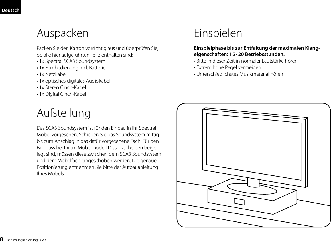 8    Bedienungsanleitung SCA3AuspackenPacken Sie den Karton vorsichtig aus und &uuml;berpr&uuml;fen Sie, ob alle hier aufgef&uuml;hrten Teile enthalten sind:&bull; 1x Spectral SCA3 Soundsystem&bull; 1x Fernbedienung inkl. Batterie&bull; 1x Netzkabel&bull; 1x optisches digitales Audiokabel&bull; 1x Stereo Cinch-Kabel&bull; 1x Digital Cinch-KabelAufstellungDas SCA3 Soundsystem ist f&uuml;r den Einbau in Ihr Spectral M&ouml;bel vorgesehen. Schieben Sie das Soundsystem mittig bis zum Anschlag in das daf&uuml;r vorgesehene Fach. F&uuml;r den Fall, dass bei Ihrem M&ouml;belmodell Distanzscheiben beige-legt sind, m&uuml;ssen diese zwischen dem SCA3 Soundsystem und dem M&ouml;belfach eingeschoben werden. Die genaue Positionierung entnehmen Sie bitte der Aufbauanleitung Ihres M&ouml;bels.EinspielenEinspielphase bis zur Entfaltung der  maximalen Klang-eigenschaften:  15 - 20Betriebsstunden. &bull;  Bitte in dieser Zeit in normaler Lautst&auml;rke h&ouml;ren  &bull; Extrem hohe Pegel vermeiden  &bull;  Unterschiedlichstes Musikmaterial h&ouml;renDeutsch