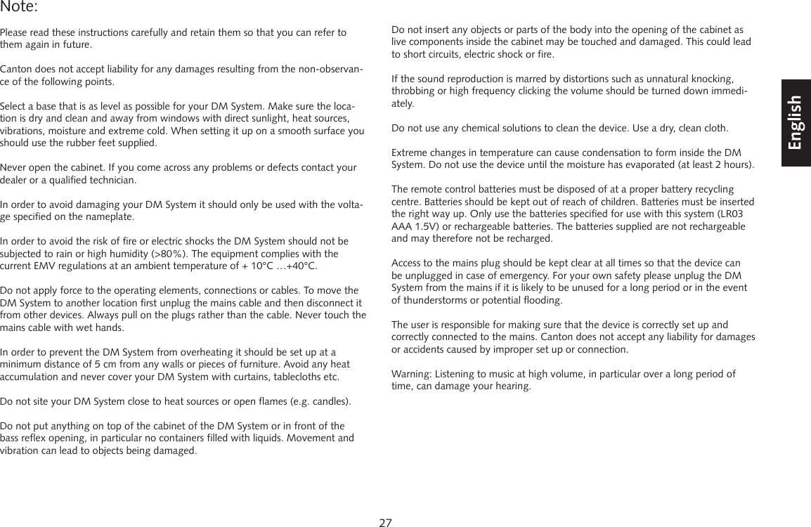 27DeutschEnglishFran&ccedil;aisEspagnolNote: Please read these instructions carefully and retain them so that you can refer to them again in future.Canton does not accept liability for any damages resulting from the non-observan-ce of the following points.Select a base that is as level as possible for your DM System. Make sure the loca-tion is dry and clean and away from windows with direct sunlight, heat sources, vibrations, moisture and extreme cold. When setting it up on a smooth surface you should use the rubber feet supplied.Never open the cabinet. If you come across any problems or defects contact your dealer or a qualified technician.In order to avoid damaging your DM System it should only be used with the volta-ge specified on the nameplate.In order to avoid the risk of fire or electric shocks the DM System should not be subjected to rain or high humidity (>80%). The equipment complies with the current EMV regulations at an ambient temperature of + 10&deg;C &hellip;+40&deg;C.Do not apply force to the operating elements, connections or cables. To move the DM System to another location first unplug the mains cable and then disconnect it from other devices. Always pull on the plugs rather than the cable. Never touch the mains cable with wet hands.In order to prevent the DM System from overheating it should be set up at a minimum distance of 5 cm from any walls or pieces of furniture. Avoid any heat accumulation and never cover your DM System with curtains, tablecloths etc.Do not site your DM System close to heat sources or open flames (e.g. candles).Do not put anything on top of the cabinet of the DM System or in front of the bass reflex opening, in particular no containers filled with liquids. Movement and vibration can lead to objects being damaged.Do not insert any objects or parts of the body into the opening of the cabinet as live components inside the cabinet may be touched and damaged. This could lead to short circuits, electric shock or fire.If the sound reproduction is marred by distortions such as unnatural knocking, throbbing or high frequency clicking the volume should be turned down immedi-ately.Do not use any chemical solutions to clean the device. Use a dry, clean cloth.Extreme changes in temperature can cause condensation to form inside the DM System. Do not use the device until the moisture has evaporated (at least 2 hours).The remote control batteries must be disposed of at a proper battery recycling centre. Batteries should be kept out of reach of children. Batteries must be inserted the right way up. Only use the batteries specified for use with this system (LR03 AAA 1.5V) or rechargeable batteries. The batteries supplied are not rechargeable and may therefore not be recharged.Access to the mains plug should be kept clear at all times so that the device can be unplugged in case of emergency. For your own safety please unplug the DM System from the mains if it is likely to be unused for a long period or in the event of thunderstorms or potential flooding.The user is responsible for making sure that the device is correctly set up and correctly connected to the mains. Canton does not accept any liability for damages or accidents caused by improper set up or connection.Warning: Listening to music at high volume, in particular over a long period of time, can damage your hearing.