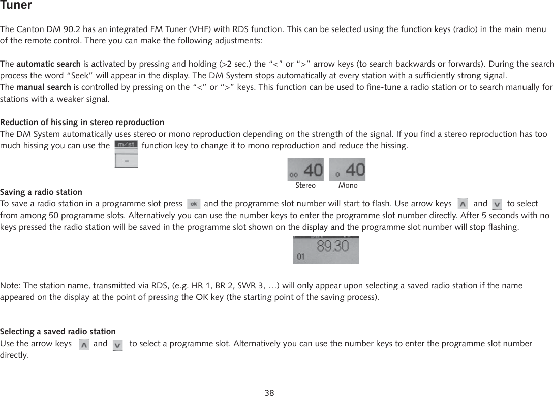 38TunerThe Canton DM 90.2 has an integrated FM Tuner (VHF) with RDS function. This can be selected using the function keys (radio) in the main menu of the remote control. There you can make the following adjustments:The automatic search is activated by pressing and holding (>2 sec.) the &ldquo;<&rdquo; or &ldquo;>&rdquo; arrow keys (to search backwards or forwards). During the search process the word &ldquo;Seek&rdquo; will appear in the display. The DM System stops automatically at every station with a sufficiently strong signal. The manual search is controlled by pressing on the &ldquo;<&rdquo; or &ldquo;>&rdquo; keys. This function can be used to fine-tune a radio station or to search manually for stations with a weaker signal.Reduction of hissing in stereo reproductionThe DM System automatically uses stereo or mono reproduction depending on the strength of the signal. If you find a stereo reproduction has too much hissing you can use the             function key to change it to mono reproduction and reduce the hissing.Saving a radio stationTo save a radio station in a programme slot press         and the programme slot number will start to flash. Use arrow keys         and        to select from among 50 programme slots. Alternatively you can use the number keys to enter the programme slot number directly. After 5 seconds with no keys pressed the radio station will be saved in the programme slot shown on the display and the programme slot number will stop flashing.Note: The station name, transmitted via RDS, (e.g. HR 1, BR 2, SWR 3, &hellip;) will only appear upon selecting a saved radio station if the name appeared on the display at the point of pressing the OK key (the starting point of the saving process).Selecting a saved radio stationUse the arrow keys         and         to select a programme slot. Alternatively you can use the number keys to enter the programme slot number directly.    Stereo           Mono