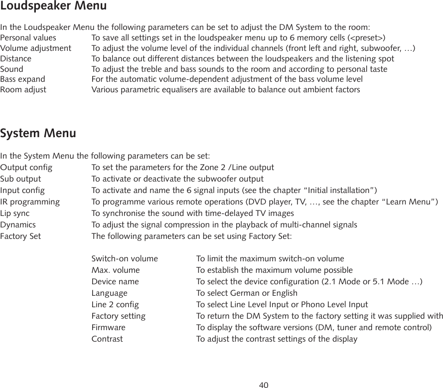 40Loudspeaker MenuIn the Loudspeaker Menu the following parameters can be set to adjust the DM System to the room:Personal values  To save all settings set in the loudspeaker menu up to 6 memory cells (<preset>)Volume adjustment  To adjust the volume level of the individual channels (front left and right, subwoofer, &hellip;)Distance  To balance out different distances between the loudspeakers and the listening spotSound   To adjust the treble and bass sounds to the room and according to personal tasteBass expand  For the automatic volume-dependent adjustment of the bass volume levelRoom adjust  Various parametric equalisers are available to balance out ambient factorsSystem MenuIn the System Menu the following parameters can be set:Output config  To set the parameters for the Zone 2 /Line outputSub output  To activate or deactivate the subwoofer outputInput config  To activate and name the 6 signal inputs (see the chapter &ldquo;Initial installation&rdquo;)IR programming  To programme various remote operations (DVD player, TV, &hellip;, see the chapter &ldquo;Learn Menu&rdquo;)Lip sync  To synchronise the sound with time-delayed TV imagesDynamics  To adjust the signal compression in the playback of multi-channel signalsFactory Set  The following parameters can be set using Factory Set:  Switch-on volume  To limit the maximum switch-on volume  Max. volume  To establish the maximum volume possible  Device name  To select the device configuration (2.1 Mode or 5.1 Mode &hellip;)  Language  To select German or English  Line 2 config  To select Line Level Input or Phono Level Input  Factory setting  To return the DM System to the factory setting it was supplied with  Firmware  To display the software versions (DM, tuner and remote control)  Contrast  To adjust the contrast settings of the display
