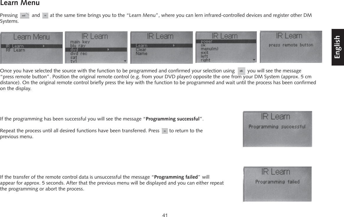 41DeutschEnglishFran&ccedil;aisEspagnolLearn MenuPressing          and       at the same time brings you to the &ldquo;Learn Menu&rdquo;, where you can lern infrared-controlled devices and register other DM Systems.If the transfer of the remote control data is unsuccessful the message &ldquo;Programming failed&rdquo; will appear for approx. 5 seconds. After that the previous menu will be displayed and you can either repeat the programming or abort the process.If the programming has been successful you will see the message &ldquo;Programming successful&rdquo;.Repeat the process until all desired functions have been transferred. Press       to return to the previous menu.Once you have selected the source with the function to be programmed and confirmed your selection using         you will see the message &ldquo;press remote button&rdquo;. Position the original remote control (e.g. from your DVD player) opposite the one from your DM System (approx. 5 cm distance). On the original remote control briefly press the key with the function to be programmed and wait until the process has been confirmed on the display.