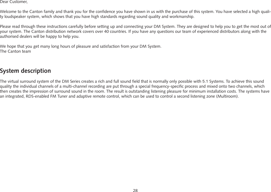 28System descriptionThe virtual surround system of the DM Series creates a rich and full sound field that is normally only possible with 5.1 Systems. To achieve this sound quality the individual channels of a multi-channel recording are put through a special frequency-specific process and mixed onto two channels, which then creates the impression of surround sound in the room. The result is outstanding listening pleasure for minimum installation costs. The systems have an integrated, RDS-enabled FM Tuner and adaptive remote control, which can be used to control a second listening zone (Multiroom).Dear Customer,Welcome to the Canton family and thank you for the confidence you have shown in us with the purchase of this system. You have selected a high quali-ty loudspeaker system, which shows that you have high standards regarding sound quality and workmanship.Please read through these instructions carefully before setting up and connecting your DM System. They are designed to help you to get the most out of your system. The Canton distribution network covers over 40 countries. If you have any questions our team of experienced distributors along with the authorised dealers will be happy to help you.We hope that you get many long hours of pleasure and satisfaction from your DM System.The Canton team