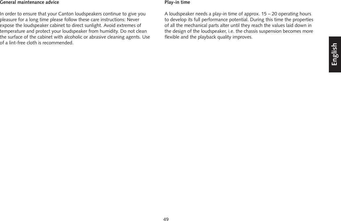 49DeutschEnglishFran&ccedil;aisEspagnolGeneral maintenance adviceIn order to ensure that your Canton loudspeakers continue to give you pleasure for a long time please follow these care instructions: Never expose the loudspeaker cabinet to direct sunlight. Avoid extremes of temperature and protect your loudspeaker from humidity. Do not clean the surface of the cabinet with alcoholic or abrasive cleaning agents. Use of a lint-free cloth is recommended.Play-in timeA loudspeaker needs a play-in time of approx. 15 &ndash; 20 operating hours to develop its full performance potential. During this time the properties of all the mechanical parts alter until they reach the values laid down in the design of the loudspeaker, i.e. the chassis suspension becomes more flexible and the playback quality improves. 
