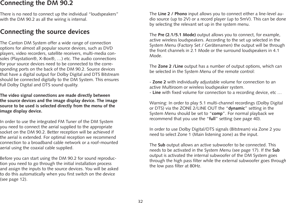 32Connecting the DM 90.2 There is no need to connect up the individual &ldquo;loudspeakers&rdquo; with the DM 90.2 as all the wiring is internal.Connecting the source devicesThe Canton DM System offer a wide range of connection options for almost all popular source devices, such as DVD players, video recorders, satellite receivers, multi-media con-soles (Playstation&reg;, X-Box&reg;, &hellip;) etc. The audio connections for your source devices need to be connected to the corre-sponding ports on the back of the DM 90.2. Source devices that have a digital output for Dolby Digital and DTS Bitstream should be connected digitally to the DM System. This ensures full Dolby Digital and DTS sound quality.The video signal connections are made directly between the source devices and the image display device. The image source to be used is selected directly from the menu of the image display device.In order to use the integrated FM Tuner of the DM System you need to connect the aerial supplied to the appropriate socket on the DM 90.2. Better reception will be achieved if the aerial is extended. For optimal reception we recommend connection to a broadband cable network or a roof-mounted aerial using the coaxial cable supplied.Before you can start using the DM 90.2 for sound reproduc-tion you need to go through the initial installation process and assign the inputs to the source devices. You will be asked to do this automatically when you first switch on the device (see page 12).The Line 2 / Phono input allows you to connect either a line-level au-dio source (up to 2V) or a record player (up to 5mV). This can be done by selecting the relevant set up in the system menu.The Pre (2.1/5.1 Mode) output allows you to connect, for example, active wireless loudspeakers. According to the set up selected in the System Menu (Factory Set / Ger&auml;tenamen) the output will be through the front channels in 2.1 Mode or the surround loudspeakers in 4.1 Mode.The Zone 2 /Line output has a number of output options, which can be selected in the System Menu of the remote control:- Zone 2 with individually adjustable volume for connection to an active Multiroom or wireless loudspeaker system.- Line with fixed volume for connection to a recording device, etc &hellip;Warning: In order to play 5.1 multi-channel recordings (Dolby Digital or DTS) via the ZONE 2/LINE OUT the &ldquo;dynamic&rdquo; setting in the System Menu should be set to &ldquo;comp&rdquo;. For normal playback we recommend that you use the &ldquo;full&rdquo; setting (see page 40).In order to use Dolby Digital/DTS signals (Bitstream) via Zone 2 you need to select Zone 1 (Main listening zone) as the input.The Sub output allows an active subwoofer to be connected. This needs to be activated in the System Menu (see page 17). If the Sub output is activated the internal subwoofer of the DM System goes through the high pass filter while the external subwoofer goes through the low pass filter at 80Hz.