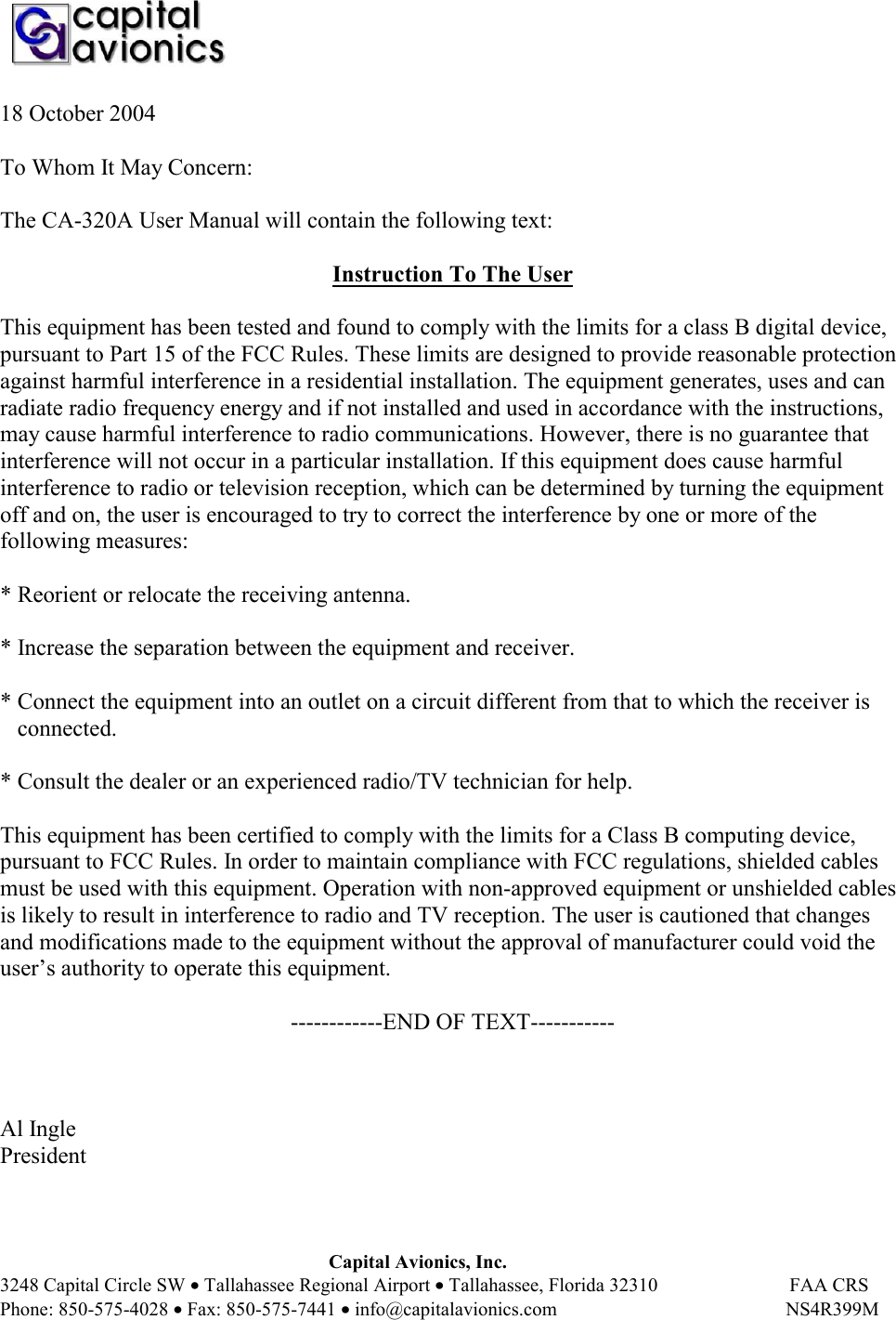    Capital Avionics, Inc. 3248 Capital Circle SW • Tallahassee Regional Airport • Tallahassee, Florida 32310                           FAA CRS Phone: 850-575-4028 • Fax: 850-575-7441 • info@capitalavionics.com                                               NS4R399M 18 October 2004  To Whom It May Concern:  The CA-320A User Manual will contain the following text:  Instruction To The User  This equipment has been tested and found to comply with the limits for a class B digital device, pursuant to Part 15 of the FCC Rules. These limits are designed to provide reasonable protection against harmful interference in a residential installation. The equipment generates, uses and can radiate radio frequency energy and if not installed and used in accordance with the instructions, may cause harmful interference to radio communications. However, there is no guarantee that interference will not occur in a particular installation. If this equipment does cause harmful interference to radio or television reception, which can be determined by turning the equipment off and on, the user is encouraged to try to correct the interference by one or more of the following measures:  * Reorient or relocate the receiving antenna.  * Increase the separation between the equipment and receiver.  * Connect the equipment into an outlet on a circuit different from that to which the receiver is     connected.   * Consult the dealer or an experienced radio/TV technician for help.  This equipment has been certified to comply with the limits for a Class B computing device, pursuant to FCC Rules. In order to maintain compliance with FCC regulations, shielded cables must be used with this equipment. Operation with non-approved equipment or unshielded cables is likely to result in interference to radio and TV reception. The user is cautioned that changes and modifications made to the equipment without the approval of manufacturer could void the user’s authority to operate this equipment.   ------------END OF TEXT-----------    Al Ingle President  