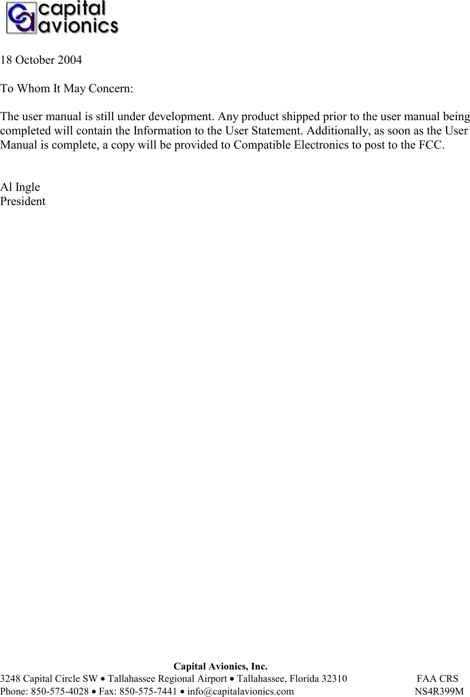    Capital Avionics, Inc. 3248 Capital Circle SW • Tallahassee Regional Airport • Tallahassee, Florida 32310                           FAA CRS Phone: 850-575-4028 • Fax: 850-575-7441 • info@capitalavionics.com                                               NS4R399M 18 October 2004  To Whom It May Concern:  The user manual is still under development. Any product shipped prior to the user manual being completed will contain the Information to the User Statement. Additionally, as soon as the User Manual is complete, a copy will be provided to Compatible Electronics to post to the FCC.    Al Ingle President  