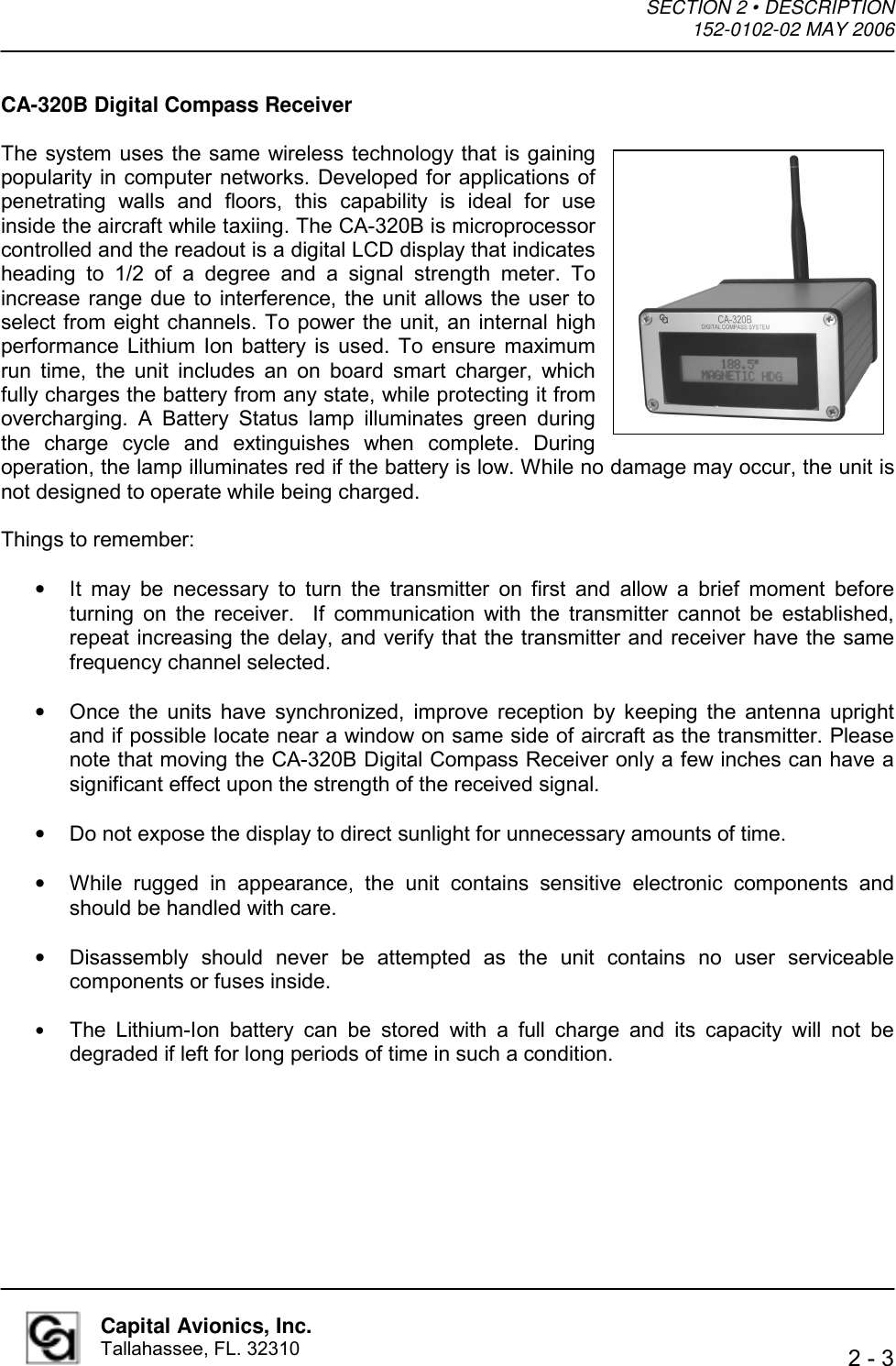 SECTION 2 • DESCRIPTION  152-0102-02 MAY 2006    2 - 3  Capital Avionics, Inc. Tallahassee, FL. 32310 CA-320B Digital Compass Receiver  The system uses the same wireless technology that is gaining popularity in computer networks. Developed for applications of penetrating walls and floors, this capability is ideal for use inside the aircraft while taxiing. The CA-320B is microprocessor controlled and the readout is a digital LCD display that indicates heading to 1/2 of a degree and a signal strength meter. To increase range due to interference, the unit allows the user to select from eight channels. To power the unit, an internal high performance Lithium Ion battery is used. To ensure maximum run time, the unit includes an on board smart charger, which fully charges the battery from any state, while protecting it from overcharging. A Battery Status lamp illuminates green during the charge cycle and extinguishes when complete. During operation, the lamp illuminates red if the battery is low. While no damage may occur, the unit is not designed to operate while being charged.   Things to remember:  •  It may be necessary to turn the transmitter on first and allow a brief moment before turning on the receiver.  If communication with the transmitter cannot be established, repeat increasing the delay, and verify that the transmitter and receiver have the same frequency channel selected.  •  Once the units have synchronized, improve reception by keeping the antenna upright and if possible locate near a window on same side of aircraft as the transmitter. Please note that moving the CA-320B Digital Compass Receiver only a few inches can have a significant effect upon the strength of the received signal.  •  Do not expose the display to direct sunlight for unnecessary amounts of time.  •  While rugged in appearance, the unit contains sensitive electronic components and should be handled with care.  •  Disassembly should never be attempted as the unit contains no user serviceable components or fuses inside.  •  The Lithium-Ion battery can be stored with a full charge and its capacity will not be degraded if left for long periods of time in such a condition. 