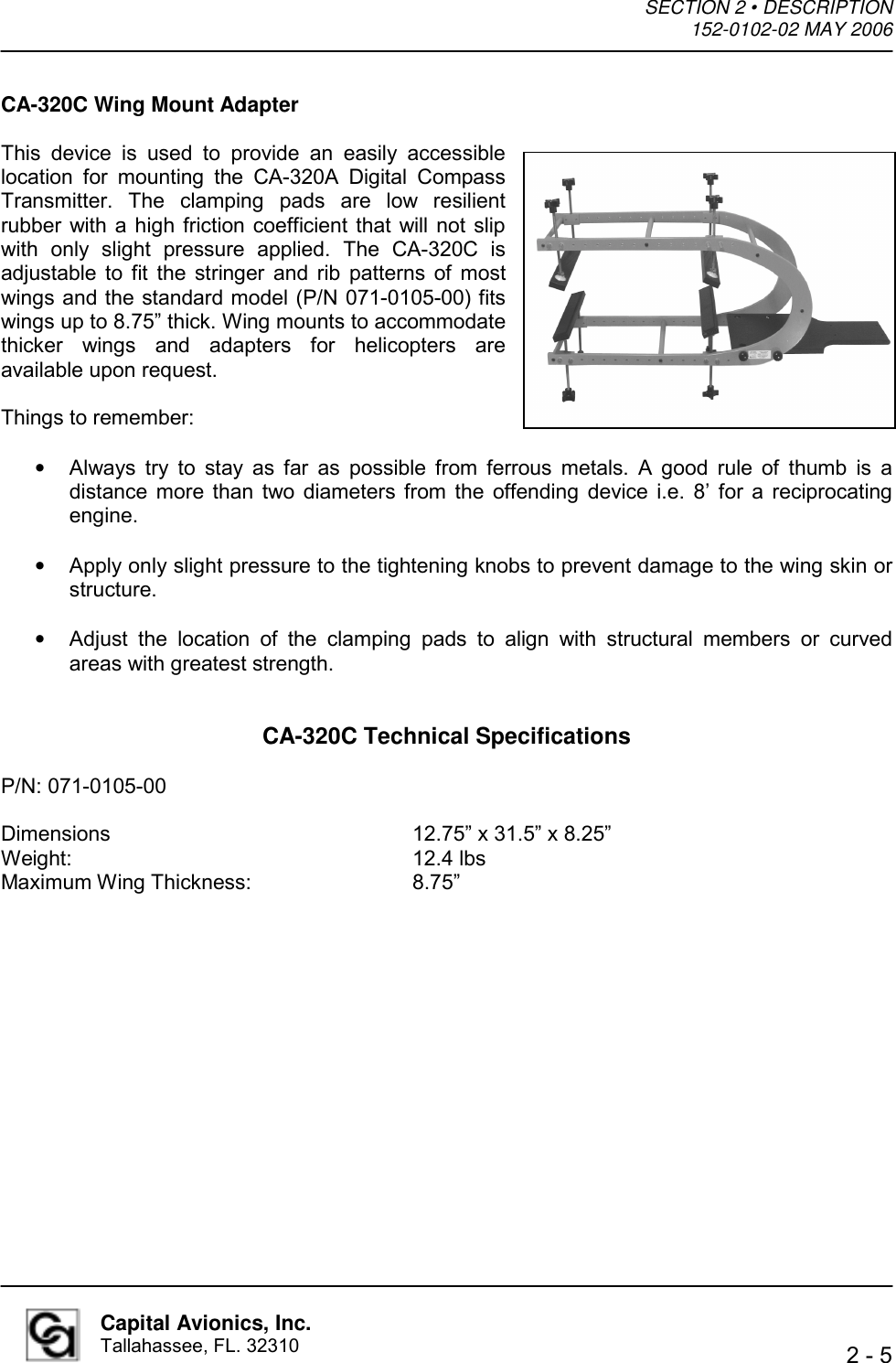 SECTION 2 • DESCRIPTION  152-0102-02 MAY 2006    2 - 5  Capital Avionics, Inc. Tallahassee, FL. 32310 CA-320C Wing Mount Adapter  This device is used to provide an easily accessible location for mounting the CA-320A Digital Compass Transmitter. The clamping pads are low resilient rubber with a high friction coefficient that will not slip with only slight pressure applied. The CA-320C is adjustable to fit the stringer and rib patterns of most wings and the standard model (P/N 071-0105-00) fits wings up to 8.75” thick. Wing mounts to accommodate thicker wings and adapters for helicopters are available upon request.    Things to remember:  •  Always try to stay as far as possible from ferrous metals. A good rule of thumb is a distance more than two diameters from the offending device i.e. 8’ for a reciprocating engine.   •  Apply only slight pressure to the tightening knobs to prevent damage to the wing skin or structure.   •  Adjust the location of the clamping pads to align with structural members or curved areas with greatest strength.   CA-320C Technical Specifications  P/N: 071-0105-00  Dimensions     12.75” x 31.5” x 8.25” Weight:      12.4 lbs Maximum Wing Thickness:   8.75” 