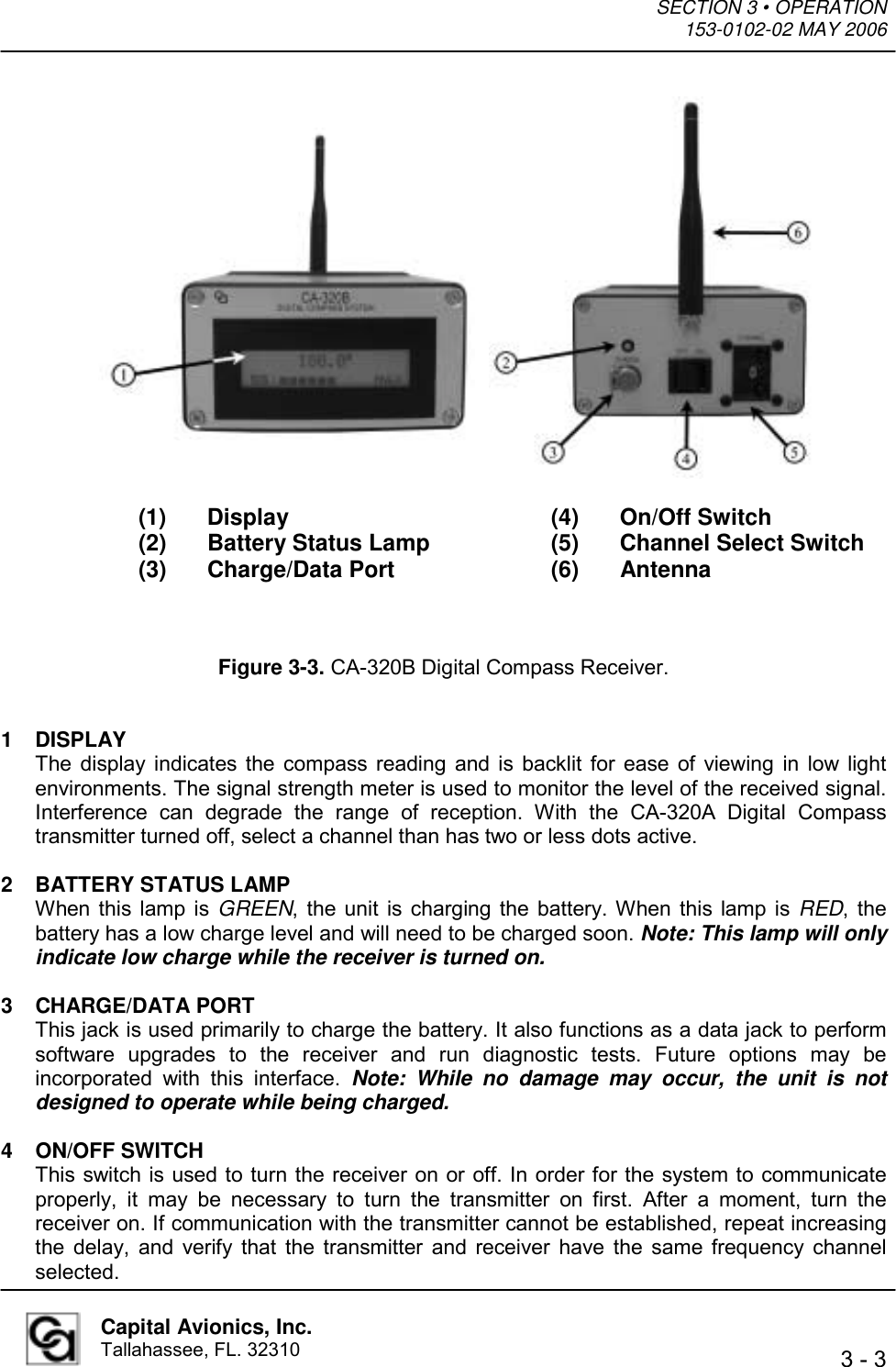 SECTION 3 • OPERATION  153-0102-02 MAY 2006   3 - 3  Capital Avionics, Inc. Tallahassee, FL. 32310                  (1) Display    (4) On/Off Switch   (2) Battery Status Lamp  (5) Channel Select Switch  (3) Charge/Data Port   (6) Antenna    Figure 3-3. CA-320B Digital Compass Receiver.   1 DISPLAY The display indicates the compass reading and is backlit for ease of viewing in low light environments. The signal strength meter is used to monitor the level of the received signal. Interference can degrade the range of reception. With the CA-320A Digital Compass transmitter turned off, select a channel than has two or less dots active.  2  BATTERY STATUS LAMP When this lamp is GREEN, the unit is charging the battery. When this lamp is RED, the battery has a low charge level and will need to be charged soon. Note: This lamp will only indicate low charge while the receiver is turned on.  3 CHARGE/DATA PORT This jack is used primarily to charge the battery. It also functions as a data jack to perform software upgrades to the receiver and run diagnostic tests. Future options may be incorporated with this interface. Note: While no damage may occur, the unit is not designed to operate while being charged.  4 ON/OFF SWITCH This switch is used to turn the receiver on or off. In order for the system to communicate properly, it may be necessary to turn the transmitter on first. After a moment, turn the receiver on. If communication with the transmitter cannot be established, repeat increasing the delay, and verify that the transmitter and receiver have the same frequency channel selected. 