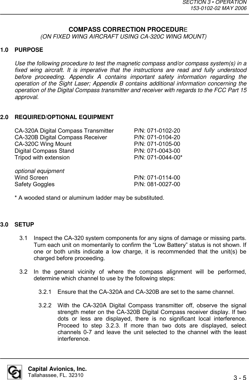 SECTION 3 • OPERATION  153-0102-02 MAY 2006   3 - 5  Capital Avionics, Inc. Tallahassee, FL. 32310 COMPASS CORRECTION PROCEDURE (ON FIXED WING AIRCRAFT USING CA-320C WING MOUNT)  1.0 PURPOSE  Use the following procedure to test the magnetic compass and/or compass system(s) in a fixed wing aircraft. It is imperative that the instructions are read and fully understood before proceeding. Appendix A contains important safety information regarding the operation of the Sight Laser; Appendix B contains additional information concerning the operation of the Digital Compass transmitter and receiver with regards to the FCC Part 15 approval.   2.0 REQUIRED/OPTIONAL EQUIPMENT  CA-320A Digital Compass Transmitter   P/N: 071-0102-20 CA-320B Digital Compass Receiver    P/N: 071-0104-20 CA-320C Wing Mount    P/N: 071-0105-00 Digital Compass Stand    P/N: 071-0043-00 Tripod with extension    P/N: 071-0044-00*  optional equipment Wind Screen     P/N: 071-0114-00 Safety Goggles     P/N: 081-0027-00  * A wooded stand or aluminum ladder may be substituted.    3.0 SETUP  3.1  Inspect the CA-320 system components for any signs of damage or missing parts. Turn each unit on momentarily to confirm the “Low Battery” status is not shown. If one or both units indicate a low charge, it is recommended that the unit(s) be charged before proceeding.  3.2  In the general vicinity of where the compass alignment will be performed, determine which channel to use by the following steps:  3.2.1  Ensure that the CA-320A and CA-320B are set to the same channel.  3.2.2  With the CA-320A Digital Compass transmitter off, observe the signal strength meter on the CA-320B Digital Compass receiver display. If two dots or less are displayed, there is no significant local interference. Proceed to step 3.2.3. If more than two dots are displayed, select channels 0-7 and leave the unit selected to the channel with the least interference. 