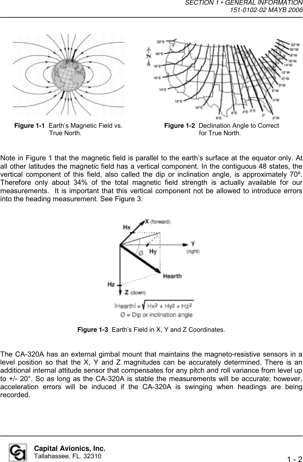 SECTION 1 • GENERAL INFORMATION  151-0102-02 MAYB 2006   1 - 2  Capital Avionics, Inc. Tallahassee, FL. 32310                Note in Figure 1 that the magnetic field is parallel to the earth’s surface at the equator only. At all other latitudes the magnetic field has a vertical component. In the contiguous 48 states, the vertical component of this field, also called the dip or inclination angle, is approximately 70º. Therefore only about 34% of the total magnetic field strength is actually available for our measurements.  It is important that this vertical component not be allowed to introduce errors into the heading measurement. See Figure 3.                    The CA-320A has an external gimbal mount that maintains the magneto-resistive sensors in a level position so that the X, Y and Z magnitudes can be accurately determined. There is an additional internal attitude sensor that compensates for any pitch and roll variance from level up to +/- 20°. So as long as the CA-320A is stable the measurements will be accurate; however, acceleration errors will be induced if the CA-320A is swinging when headings are being recorded.  Figure 1-1  Earth’s Magnetic Field vs. True North. Figure 1-3  Earth’s Field in X, Y and Z Coordinates. Figure 1-2  Declination Angle to Correct for True North. 